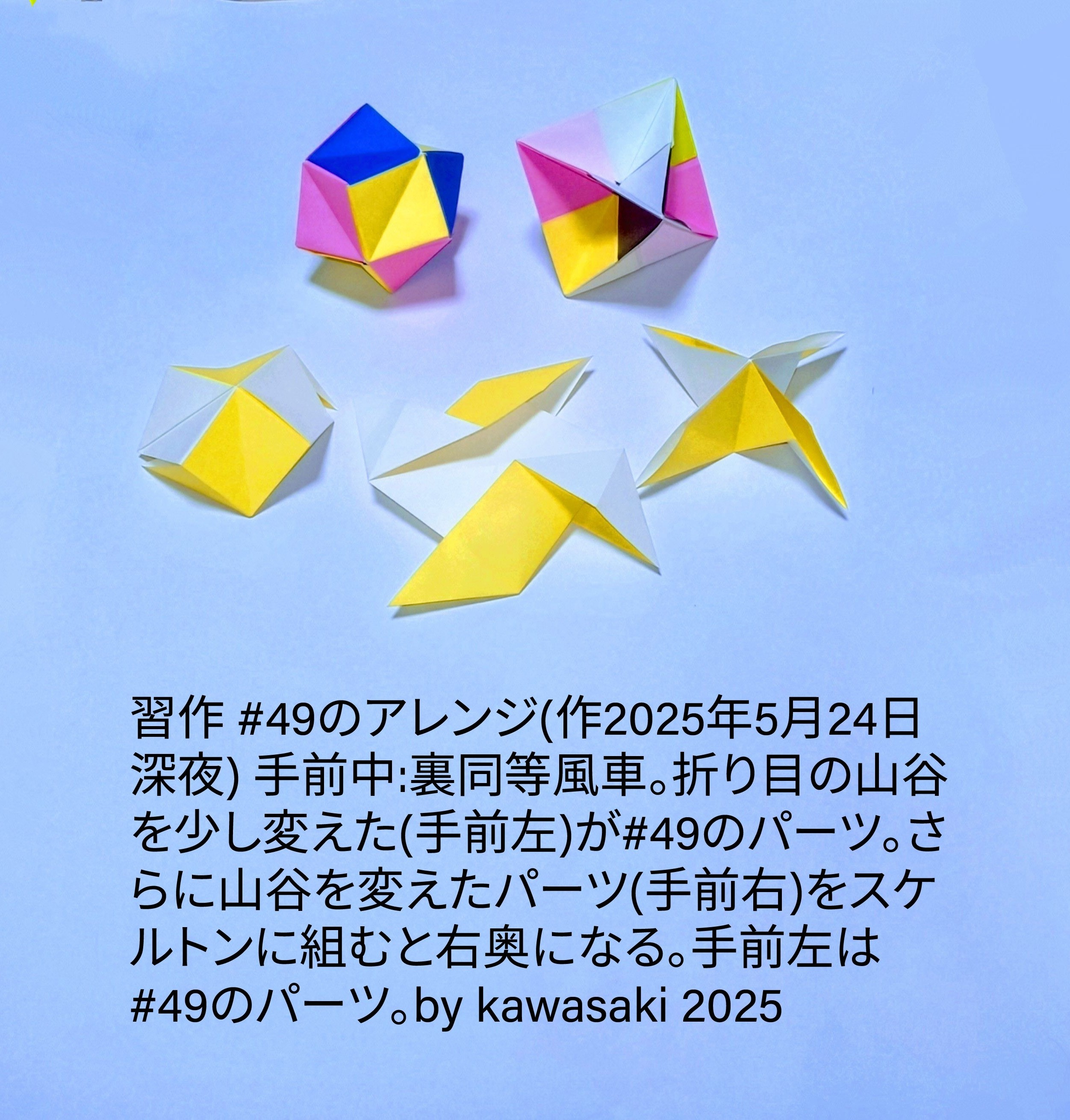 2025/05/26(Mon) 12:13「習作 #49のアレンジ(作2025年5月24日深夜) 」川崎敏和 Toshikazu Kawasaki
（創作者 Author：川崎敏和 Toshikazu Kawasaki,　製作者 Folder：川崎敏和 Toshikazu Kawasaki,　出典 Source：no diagram）
 手前中:裏同等風車。折り目の山谷を少し変えた(手前左)が#49のパーツ。さらに山谷を変えたパーツ(手前右)をスケルトンに組むと右奥になる。手前左は#49のパーツ。by kawasaki 2025