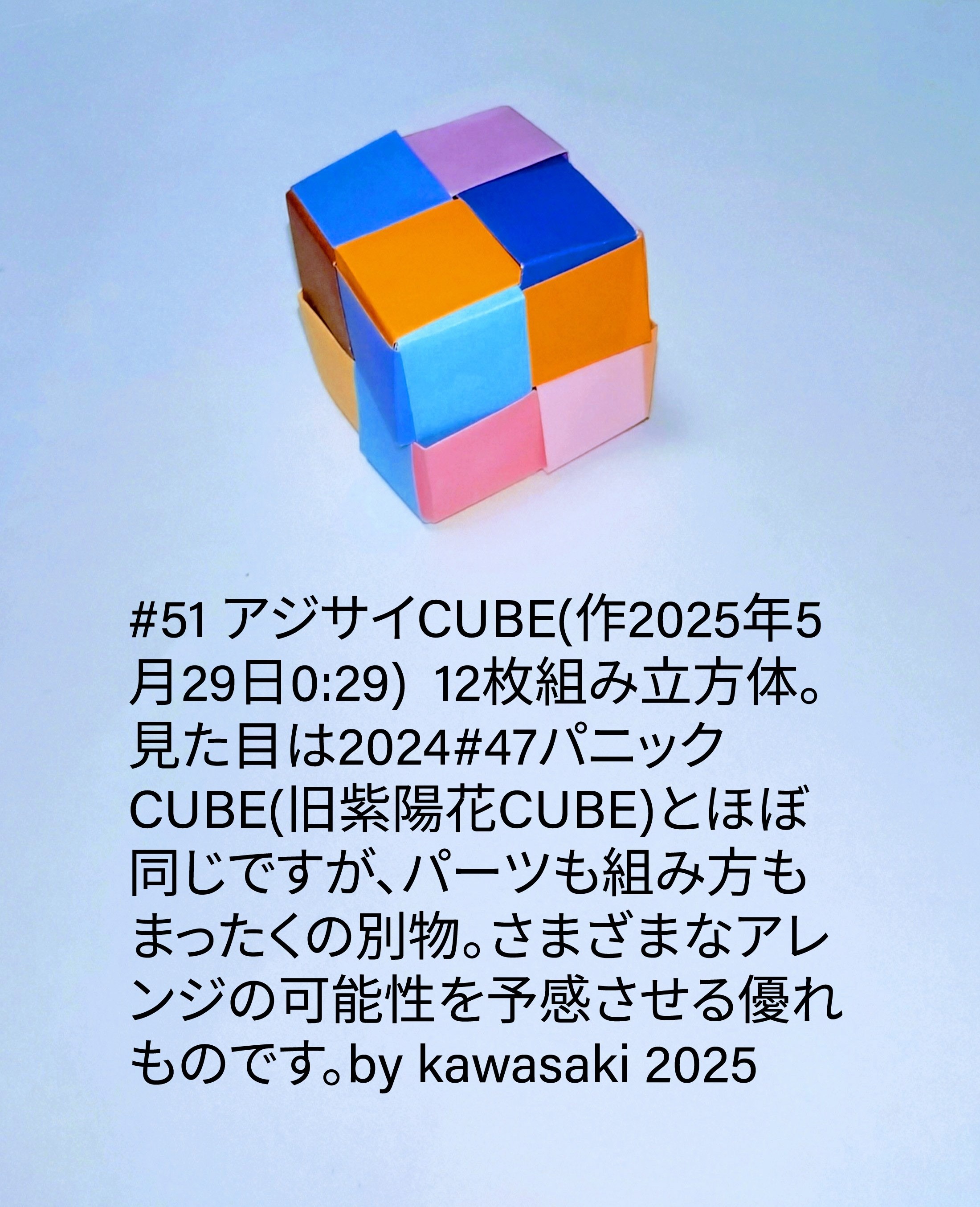 2025/05/29(Thu) 00:59「#51 アジサイCUBE(作2025年5月29日0:29) 」川崎敏和 Toshikazu Kawasaki
（創作者 Author：川崎敏和 Toshikazu Kawasaki,　製作者 Folder：川崎敏和 Toshikazu Kawasaki,　出典 Source：川崎折り紙キット2025＃51）
 12枚組み立方体。見た目は2024#47パニックCUBE(旧紫陽花CUBE)とほぼ同じですが、パーツも組み方もまったくの別物。さまざまなアレンジの可能性を予感させる優れものです。by kawasaki 2025