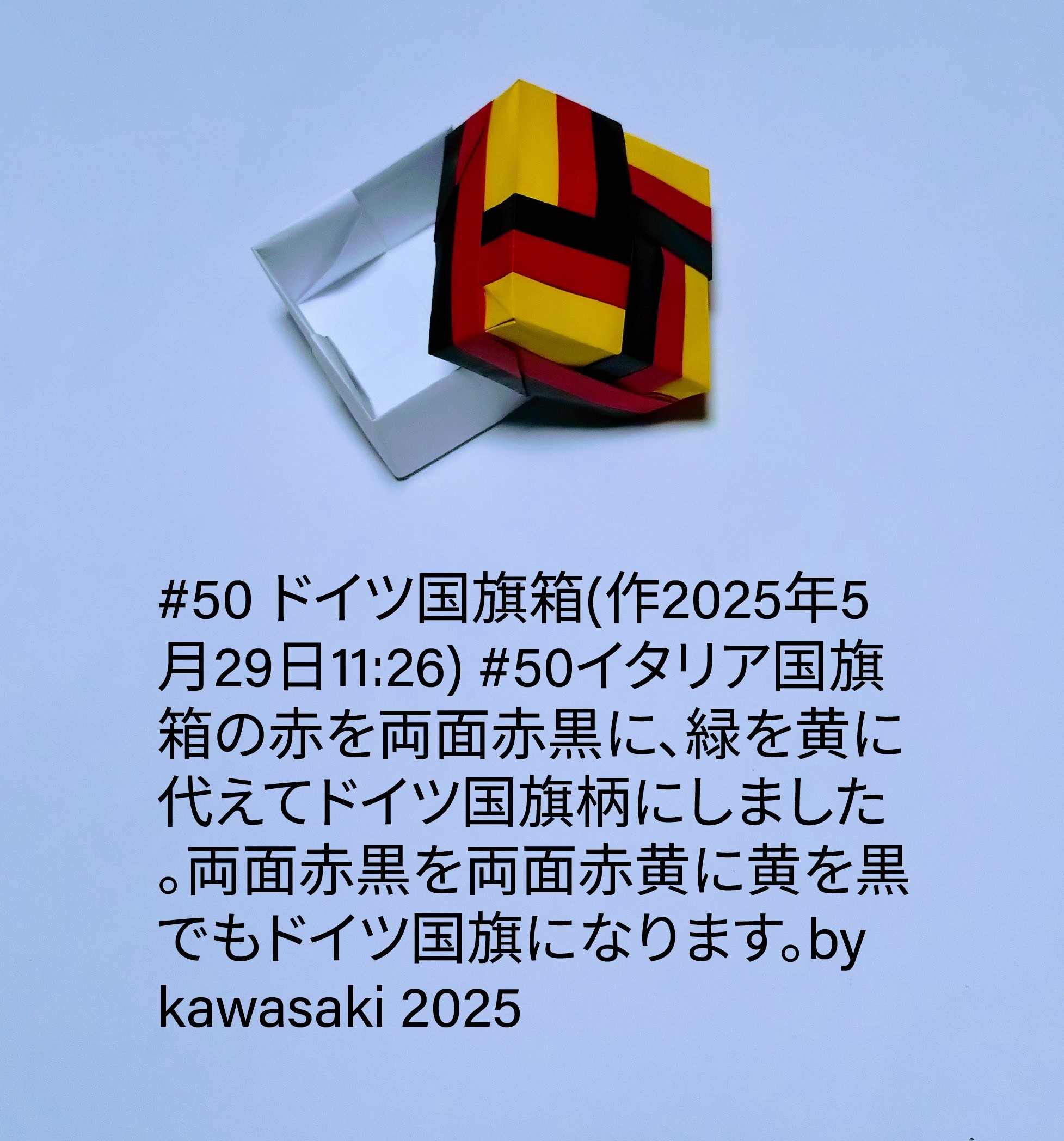 2025/05/29(Thu) 13:15「#50 ドイツ国旗箱(作2025年5月29日11:26)」川崎敏和 Toshikazu Kawasaki
（創作者 Author：川崎敏和 Toshikazu Kawasaki,　製作者 Folder：川崎敏和 Toshikazu Kawasaki,　出典 Source：川崎折り紙キット2025＃50）
 #50イタリア国旗箱の赤を両面赤黒に、緑を黄に代えてドイツ国旗柄にしました。両面赤黒を両面赤黄に黄を黒でもドイツ国旗になります。by kawasaki 2025