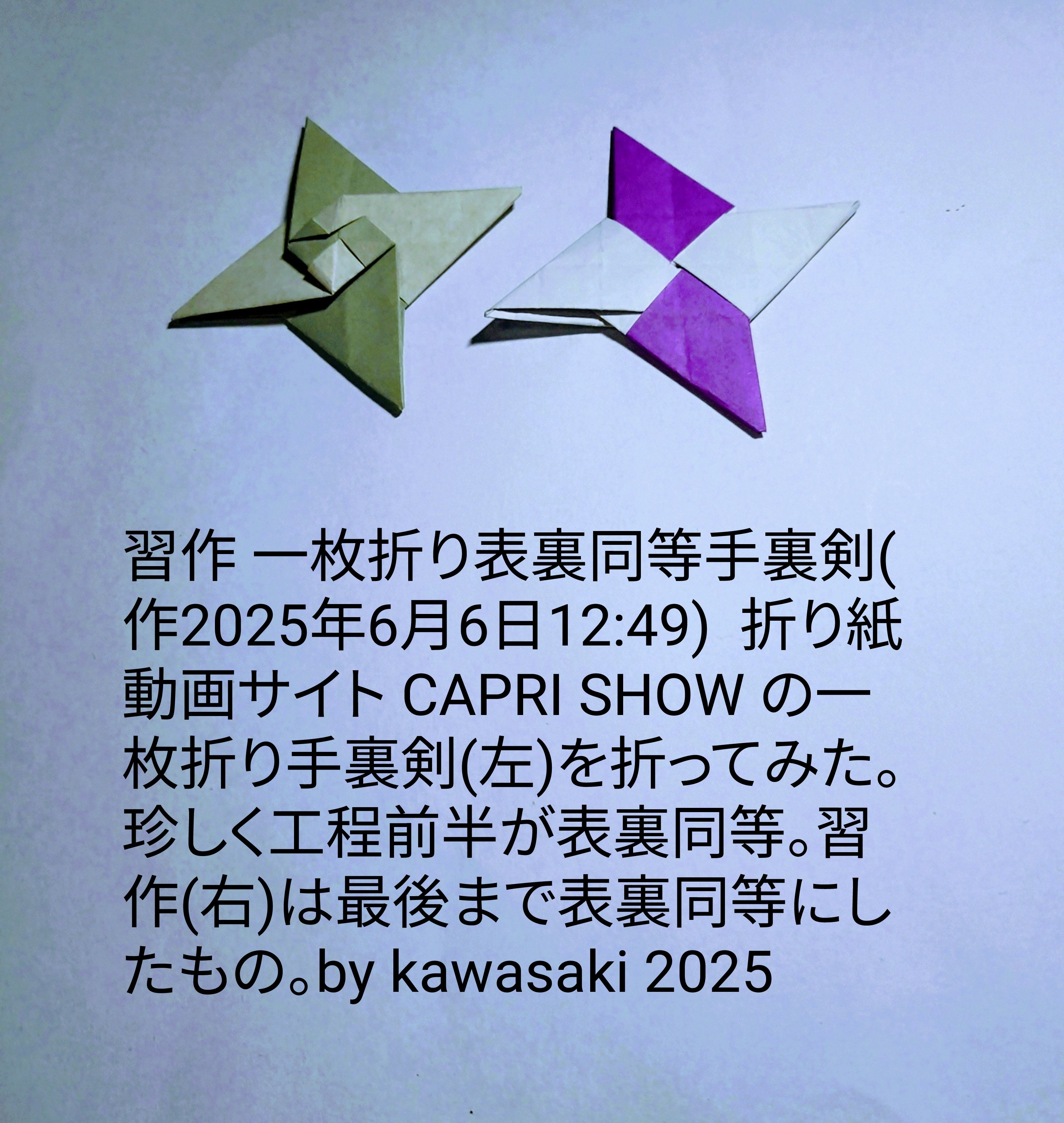 2025/06/06(Fri) 14:01「習作 一枚折り表裏同等手裏剣(作2025年6月6日12:49) 」川崎敏和 Toshikazu Kawasaki
（創作者 Author：川崎敏和 Toshikazu Kawasaki,　製作者 Folder：川崎敏和 Toshikazu Kawasaki,　出典 Source：no diagram）
 折り紙動画サイト CAPRI SHOW の一枚折り手裏剣(左)を折ってみた。珍しく工程前半が表裏同等。習作(右)は最後まで表裏同等にしたもの。by kawasaki 2025