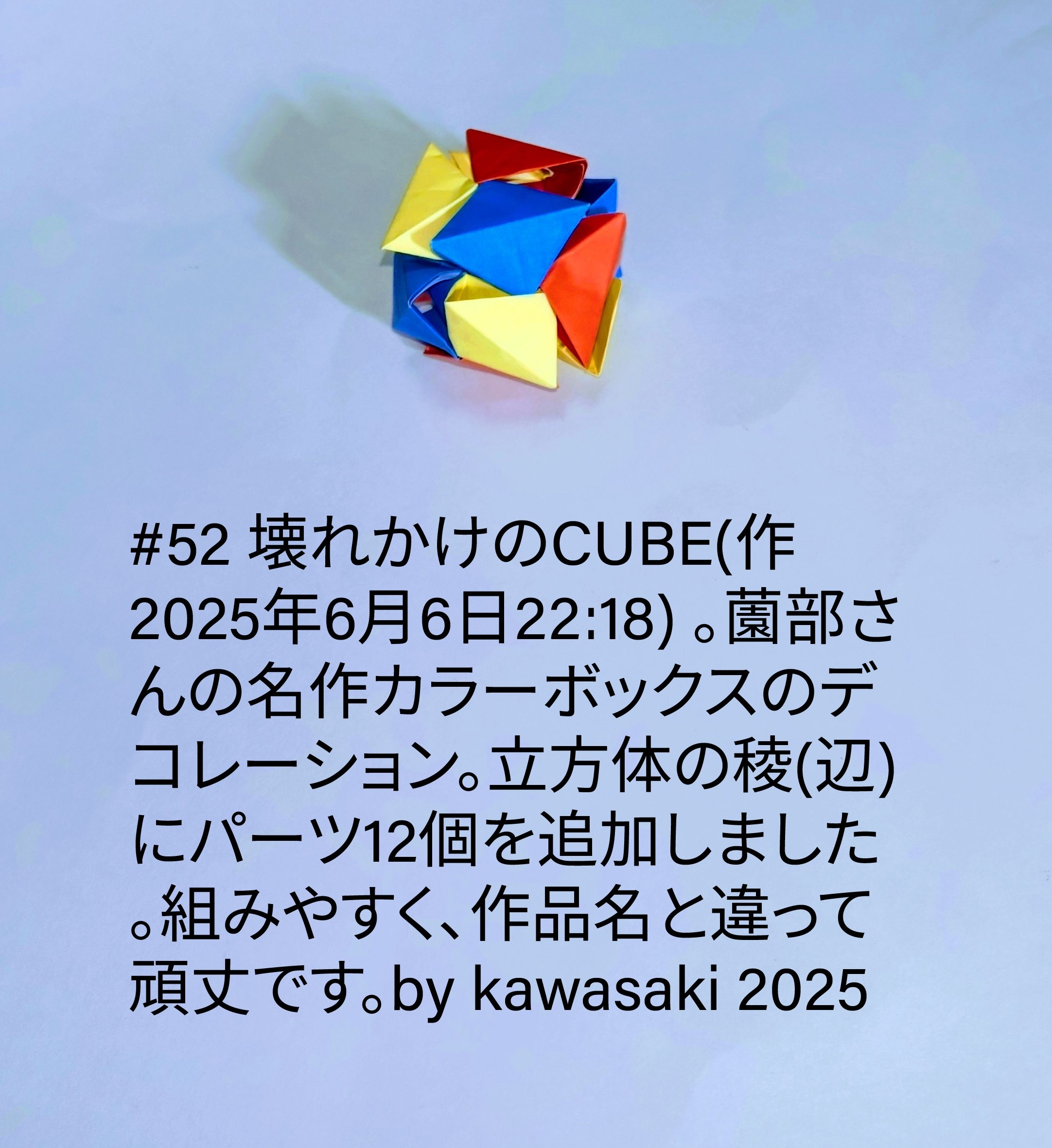2025/06/06(Fri) 22:43「#52 壊れかけのCUBE(作2025年6月6日22:18) 」川崎敏和 Toshikazu Kawasaki
（創作者 Author：川崎敏和 Toshikazu Kawasaki,　製作者 Folder：川崎敏和 Toshikazu Kawasaki,　出典 Source：川崎折り紙キット2023＃52）
 薗部さんの名作カラーボックスのデコレーション。立方体の稜(辺)にパーツ12個を追加しました。組みやすく、作品名と違って頑丈です。by kawasaki 2025