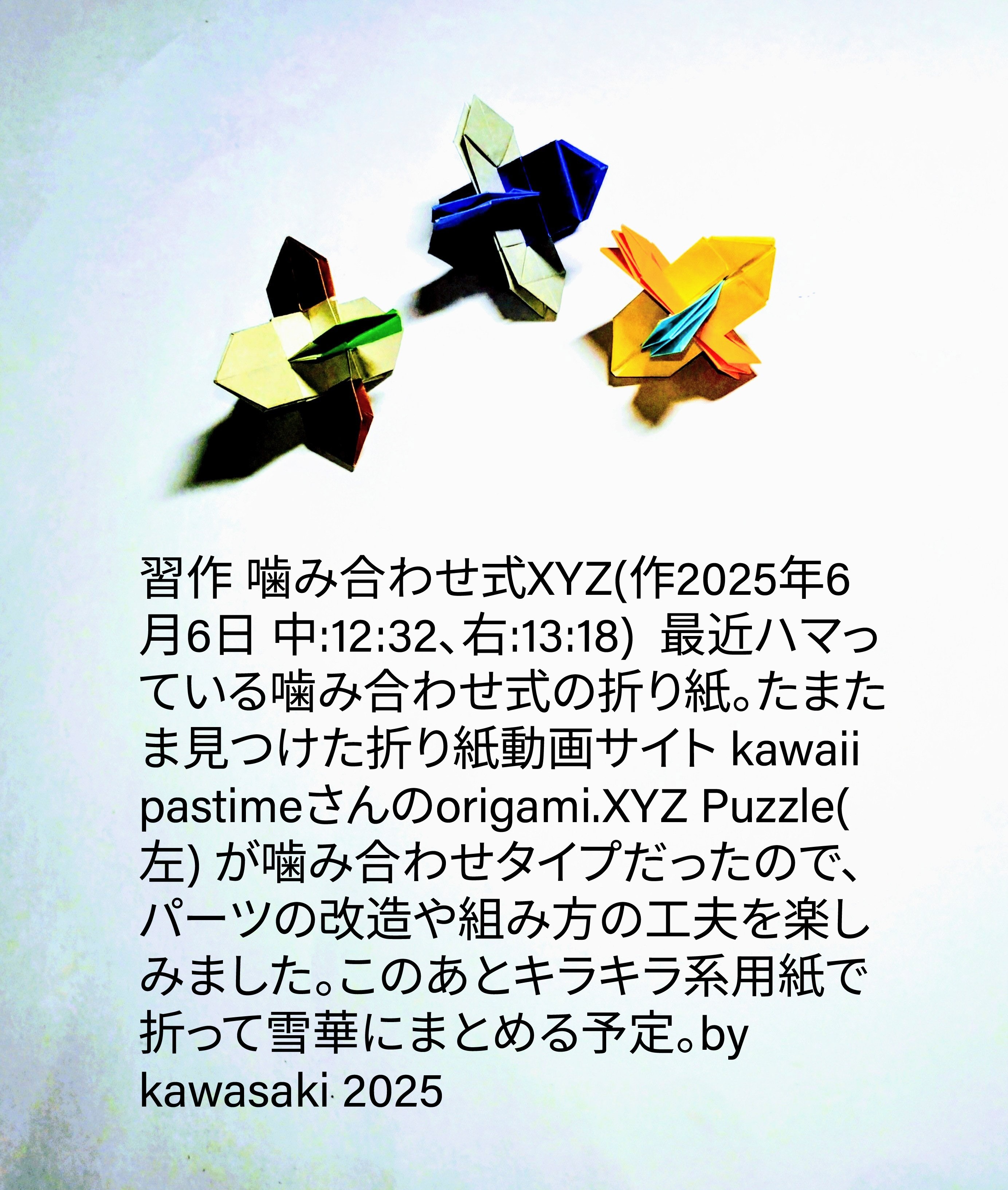 2025/06/06(Fri) 23:10「習作 噛み合わせ式XYZ(作2025年6月6日 中:12:32、右:13:18) 」川崎敏和 Toshikazu Kawasaki
（創作者 Author：川崎敏和 Toshikazu Kawasaki,　製作者 Folder：川崎敏和 Toshikazu Kawasaki,　出典 Source：no diagram）
 最近ハマっている噛み合わせ式の折り紙。たまたま見つけた折り紙動画サイト kawaii pastimeさんのorigami.XYZ Puzzle(左) が噛み合わせタイプだったので、パーツの改造や組み方の工夫を楽しみました。このあとキラキラ系用紙で折って雪華にまとめる予定。by kawasaki 2025