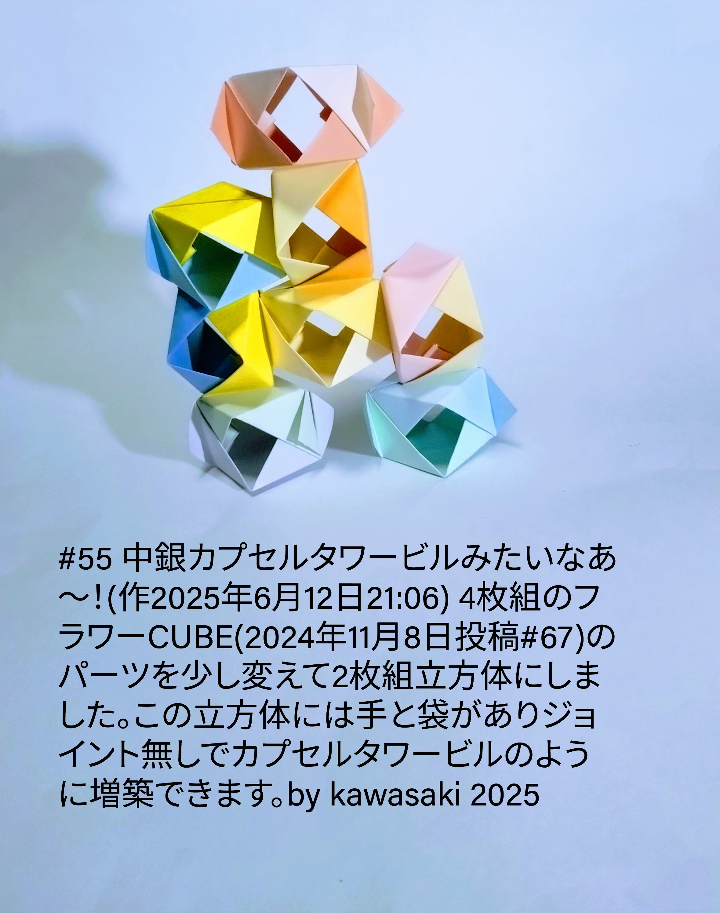 2025/06/12(Thu) 22:17「#55 中銀カプセルタワービルみたいなあ〜！(作2025年6月12日21:06) 4枚組のフラワーCUBE(2024年11月8日投稿#67)のパーツを少し変えて2枚組立方体にしました。この立方体には手と袋がありジョイント無しでカプセルタワービルのように増築できます。※信号故障で30分ほど停車した電車の中で閃きました。by kawasaki 2025」川崎敏和 Toshikazu Kawasaki
（創作者 Author：川崎敏和 Toshikazu Kawasaki,　製作者 Folder：川崎敏和 Toshikazu Kawasaki,　出典 Source：川崎折り紙キット2025＃55）
 4枚組のフラワーCUBE(2024年11月8日投稿#67)のパーツを少し改造して2枚組立方体にしました。この立方体には手と袋がありジョイント無しでカプセルタワービルのように増築できます。※信号故障で30分ほど停車した電車の中で閃きました。by kawasaki 2025