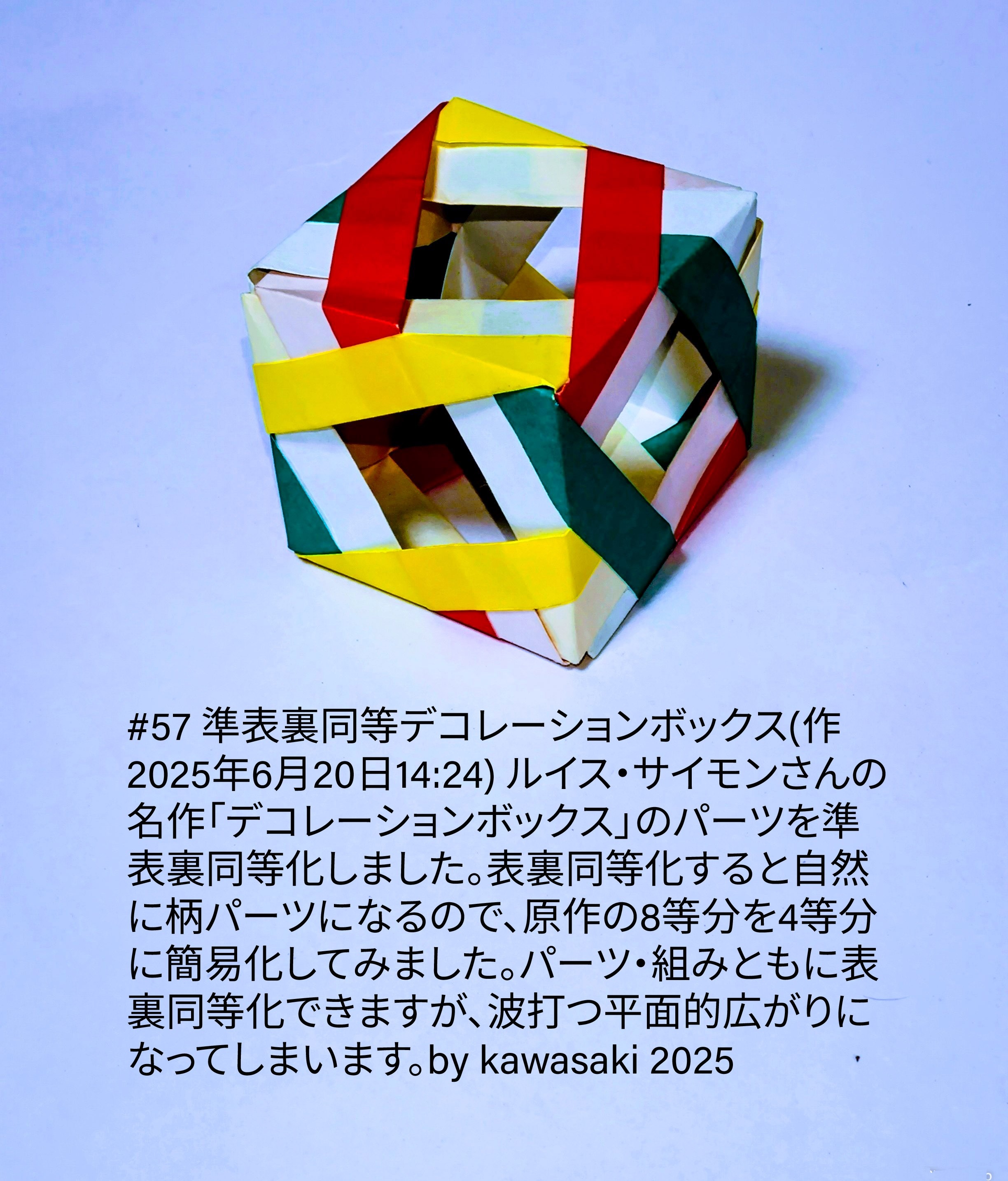 2025/06/20(Fri) 14:58「#57 準表裏同等デコレーションボックス(作2025年6月20日14:24)」川崎敏和 Toshikazu Kawasaki
（創作者 Author：川崎敏和 Toshikazu Kawasaki,　製作者 Folder：川崎敏和 Toshikazu Kawasaki,　出典 Source：川崎折り紙キット2025＃57）
 ルイス・サイモンさんの名作「デコレーションボックス」のパーツを準表裏同等化しました。表裏同等化すると自然に柄パーツになるので、原作の8等分を4等分に簡易化してみました。パーツ・組みともに表裏同等化できますが、波打つ平面的広がりになってしまいます。by kawasaki 2025