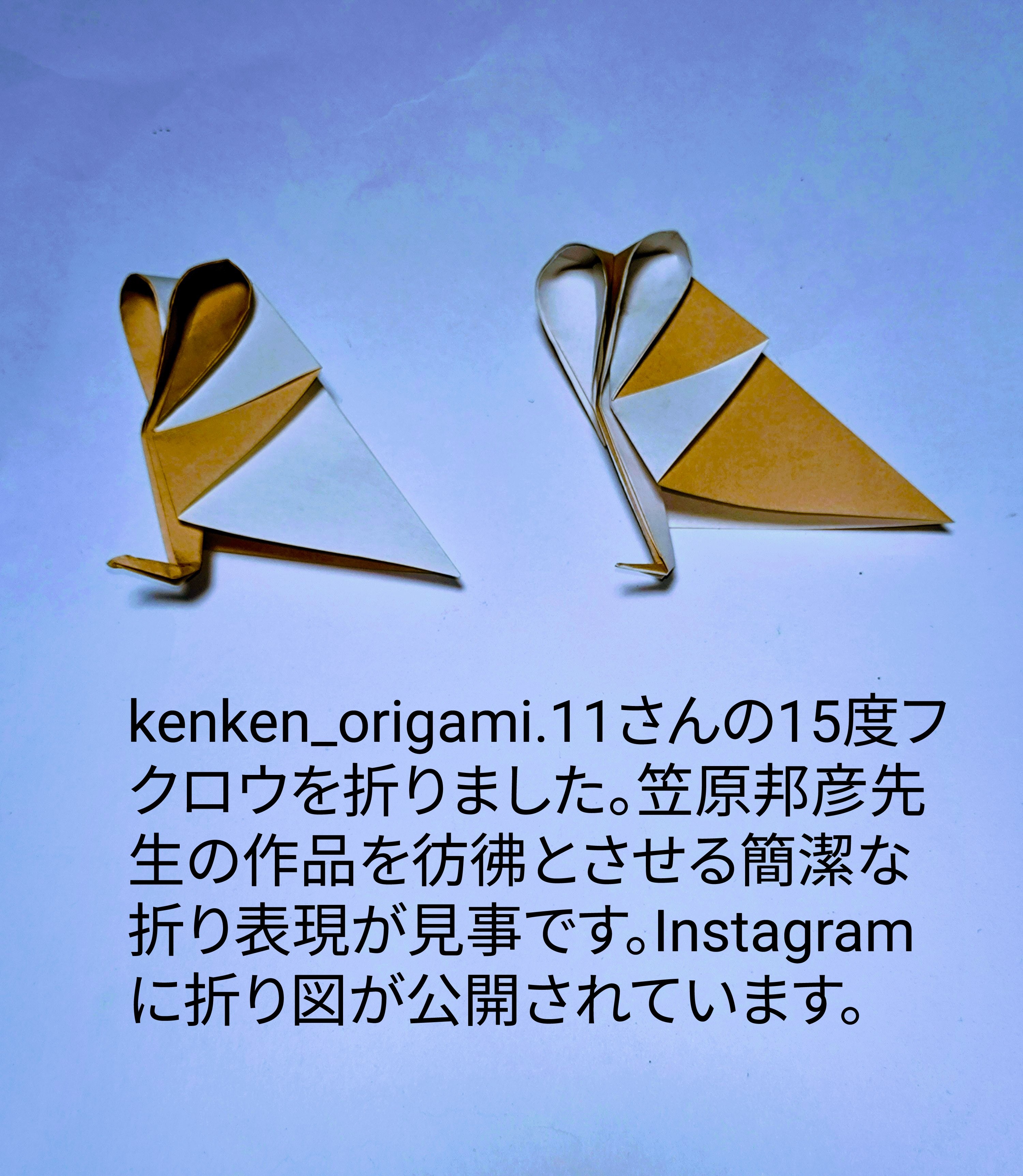 2025/06/20(Fri) 22:26「kenken_origami.11さんの15度フクロウ」川崎敏和 Toshikazu Kawasaki
（創作者 Author：kenken_origami.11さん,　製作者 Folder：川崎敏和 Toshikazu Kawasaki,　出典 Source：kenken_origami.11さんのInstagram）
 kenken_origami.11さんの15度フクロウを折りました。笠原邦彦先生の作品を彷彿とさせる簡潔な折り表現が見事です。Instagramに折り図が公開されています。