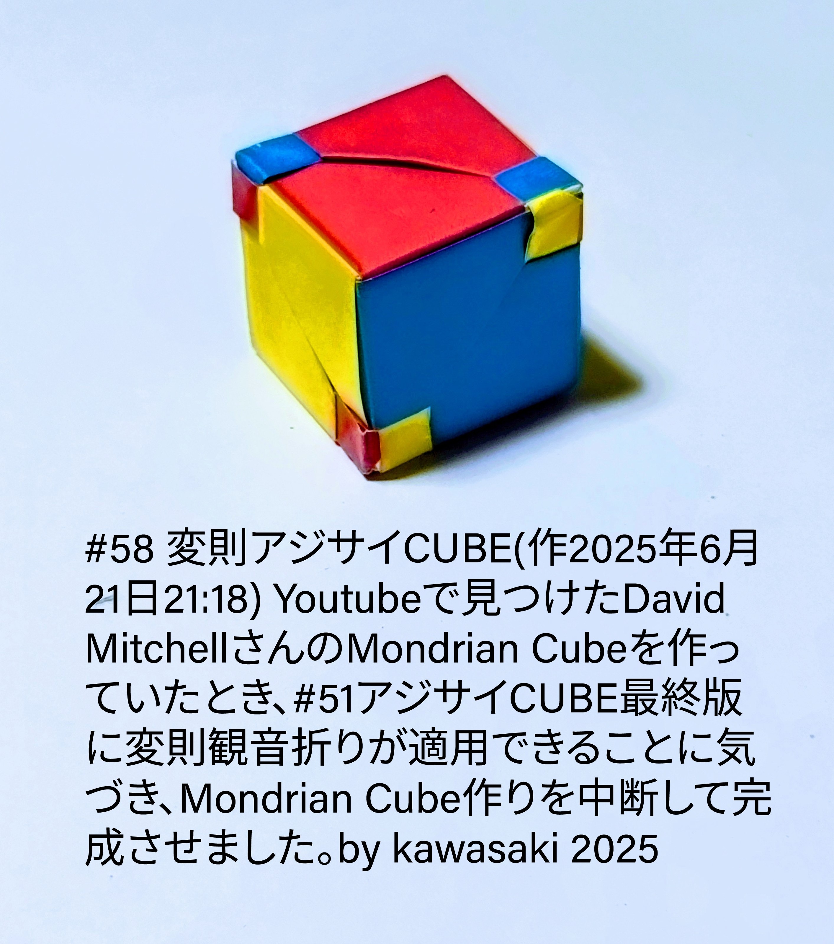 2025/06/21(Sat) 21:59「#58 変則アジサイCUBE(作2025年6月21日21:18)」川崎敏和 Toshikazu Kawasaki
（創作者 Author：川崎敏和 Toshikazu Kawasaki,　製作者 Folder：川崎敏和 Toshikazu Kawasaki,　出典 Source：川崎折り紙キット2025＃58）
 Youtubeで見つけたDavid MitchellさんのMondrian Cubeを作っていたとき、#51アジサイCUBE最終版に変則観音折りが適用できることに気づき、Mondrian Cube作りを中断して完成させました。by kawasaki 2025