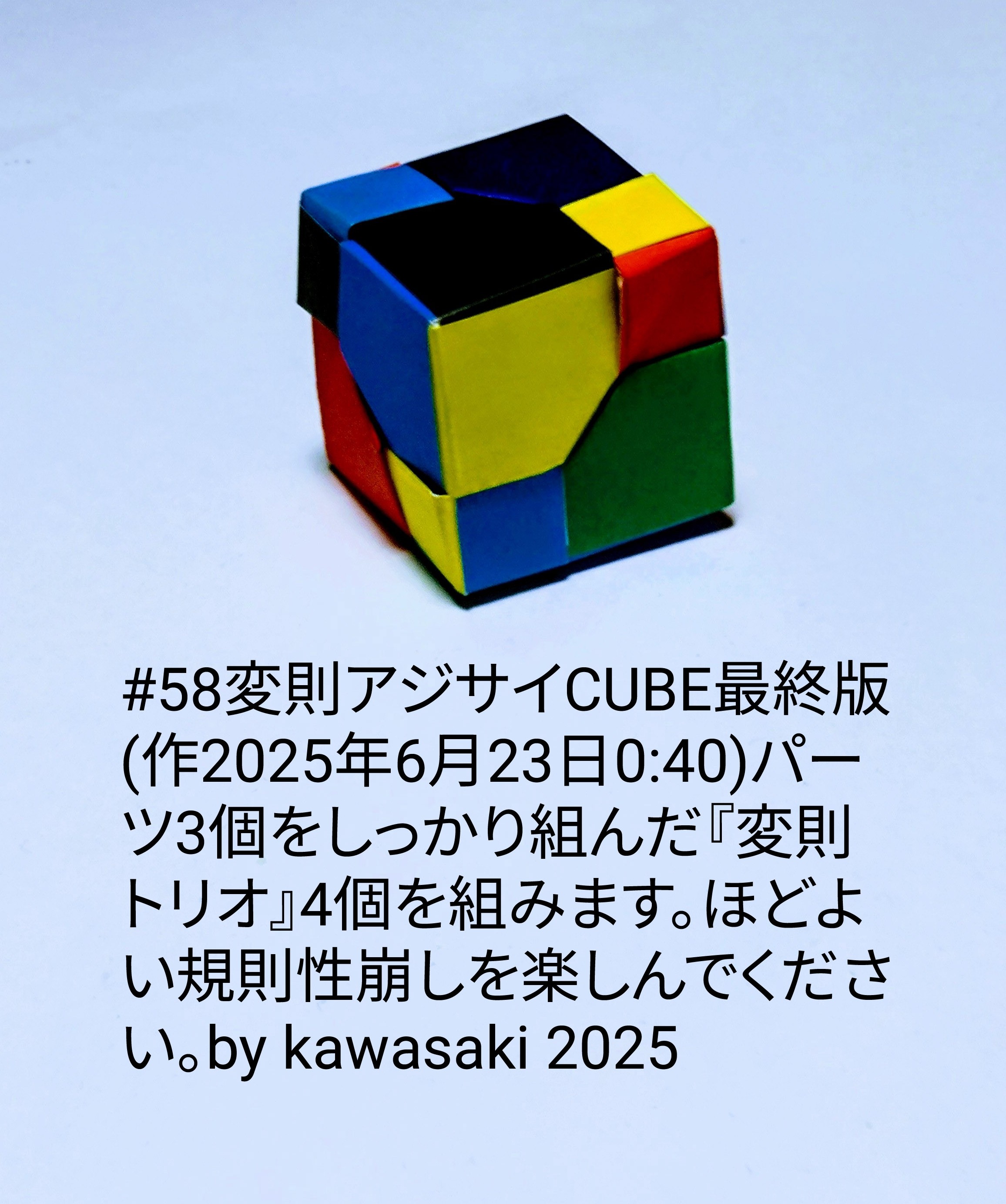 2025/06/23(Mon) 01:15「#58変則アジサイCUBE最終版(作2025年6月23日0:40)」川崎敏和 Toshikazu Kawasaki
（創作者 Author：川崎敏和 Toshikazu Kawasaki,　製作者 Folder：川崎敏和 Toshikazu Kawasaki,　出典 Source：川崎折り紙キット2025＃58）
 同一パーツ3個をしっかり組んだ『変則トリオ』4個を組みます。ほどよい規則性崩しを楽しんでください。by kawasaki 2025