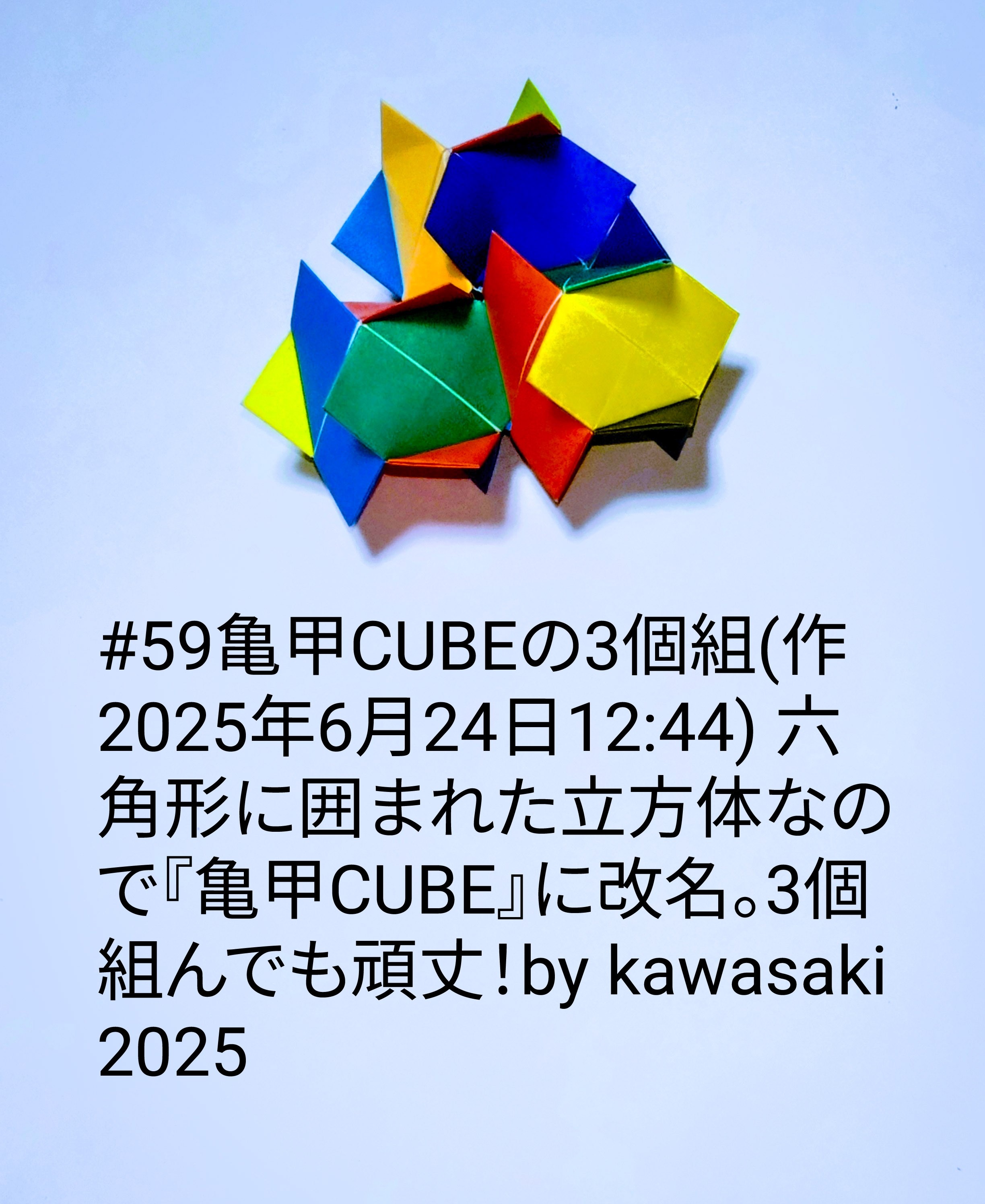 2025/06/24(Tue) 13:11「#59亀甲CUBEの3個組(作2025年6月24日12:44) 」川崎敏和 Toshikazu Kawasaki
（創作者 Author：川崎敏和 Toshikazu Kawasaki,　製作者 Folder：川崎敏和 Toshikazu Kawasaki,　出典 Source：川崎折り紙キット2025＃59）
 六角形に囲まれた立方体なので『亀甲CUBE』に改名。3個組んでも頑丈！by kawasaki 2025