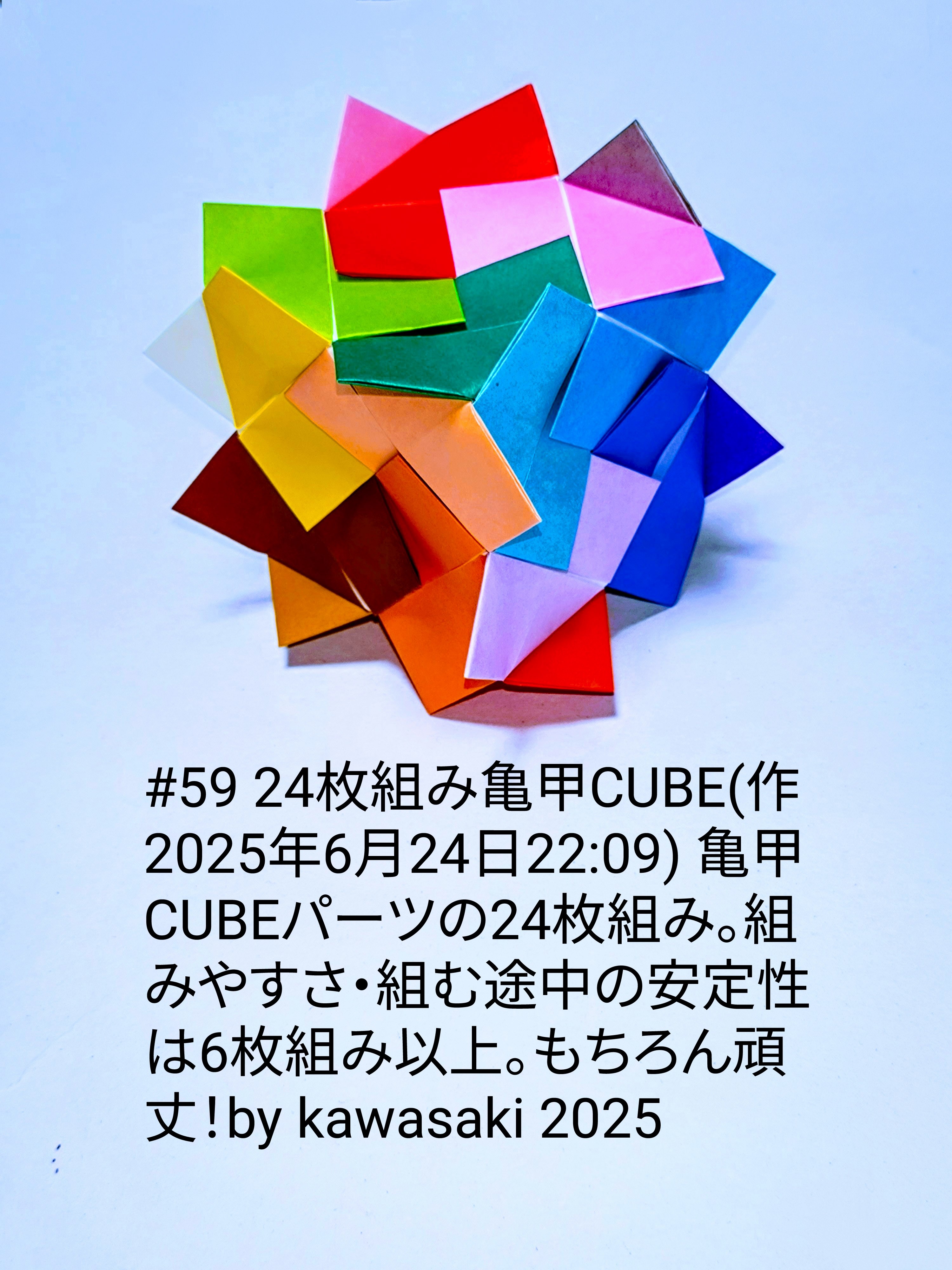 2025/06/24(Tue) 22:32「#59 24枚組み亀甲CUBE(作2025年6月24日22:09)」川崎敏和 Toshikazu Kawasaki
（創作者 Author：川崎敏和 Toshikazu Kawasaki,　製作者 Folder：川崎敏和 Toshikazu Kawasaki,　出典 Source：川崎折り紙キット2025＃59）
 亀甲CUBEのパーツの24枚組み。組みやすさ・組む途中の安定性は6枚組み以上。もちろん頑丈！by kawasaki 2025