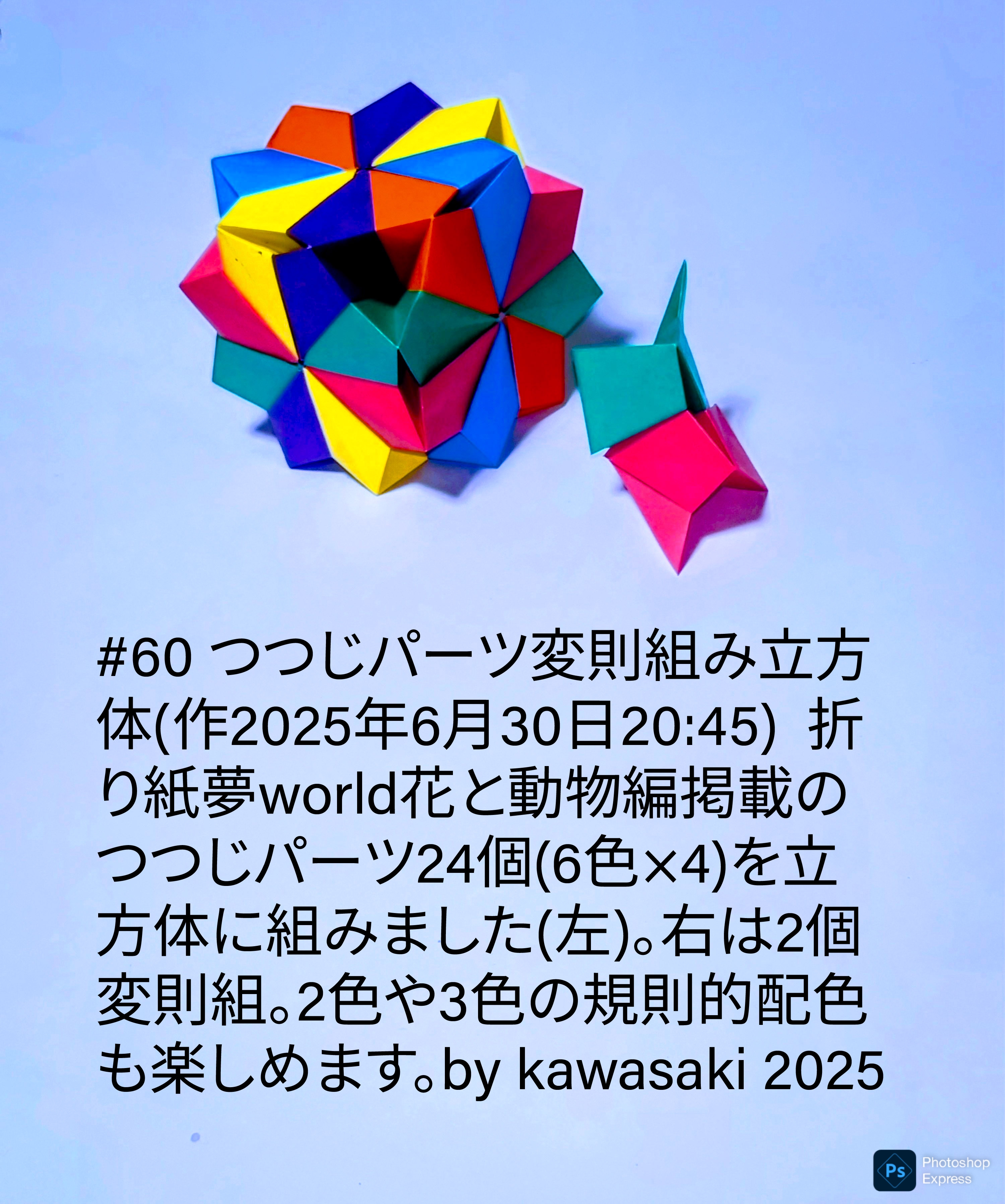 2025/06/30(Mon) 21:50「#60 つつじパーツ変則組み立方体(作2025年6月30日20:45)」川崎敏和 Toshikazu Kawasaki
（創作者 Author：川崎敏和 Toshikazu Kawasaki,　製作者 Folder：川崎敏和 Toshikazu Kawasaki,　出典 Source：川崎折り紙キット2025＃60）
 折り紙夢world花と動物編掲載のつつじパーツ24個(6色×4)を立方体に組みました(左)。右は2個変則組。2色や3色の規則的配色も楽しめます。by kawasaki 2025