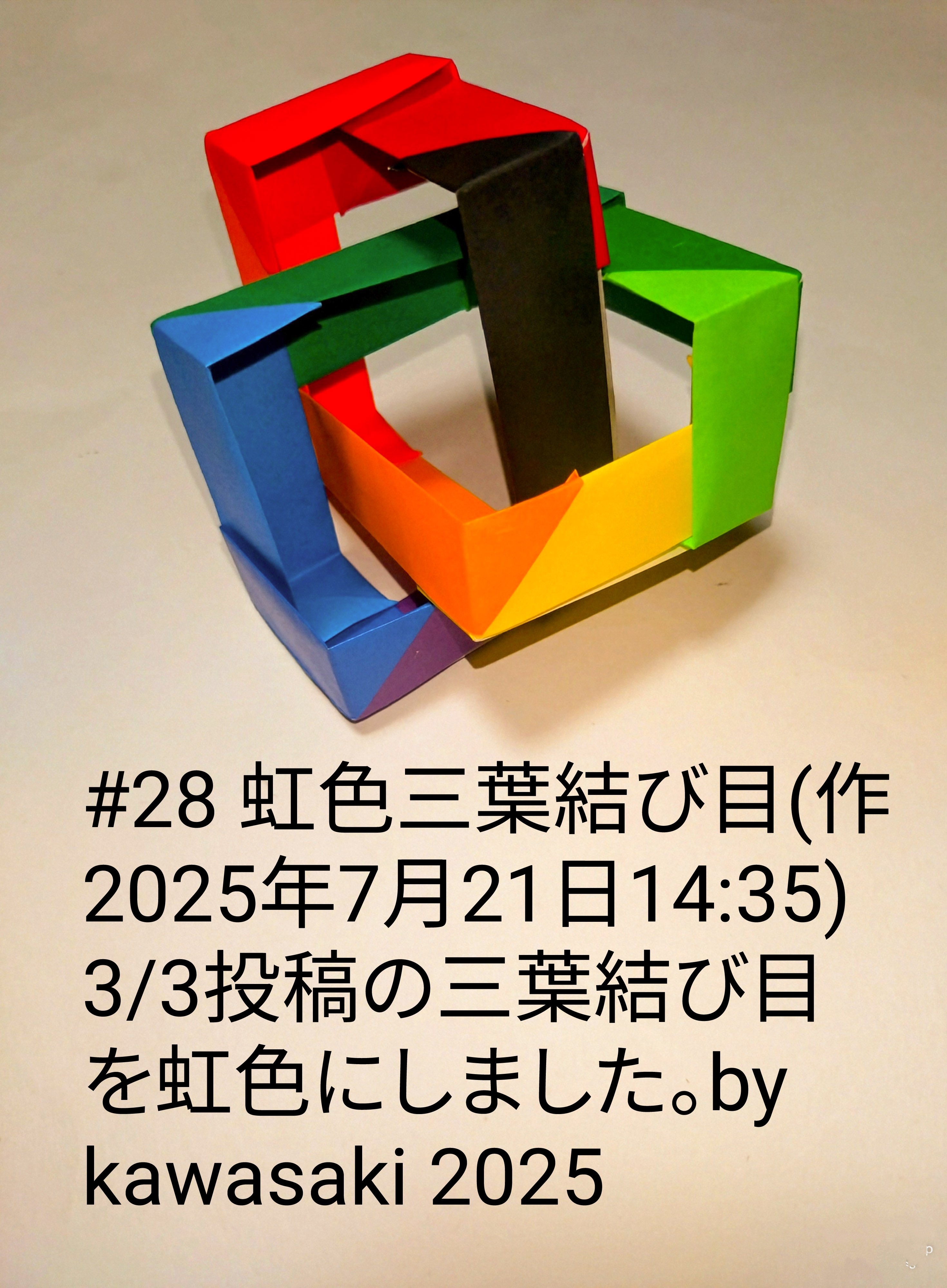 2025/07/21(Mon) 14:57「#28 虹色三葉結び目(作2025年7月21日14:35)」川崎敏和 Toshikazu Kawasaki
（創作者 Author：川崎敏和 Toshikazu Kawasaki,　製作者 Folder：川崎敏和 Toshikazu Kawasaki,　出典 Source：川崎折り紙キット2025＃28）
 3/3投稿の三葉結び目を虹色にしました。by kawasaki 2025