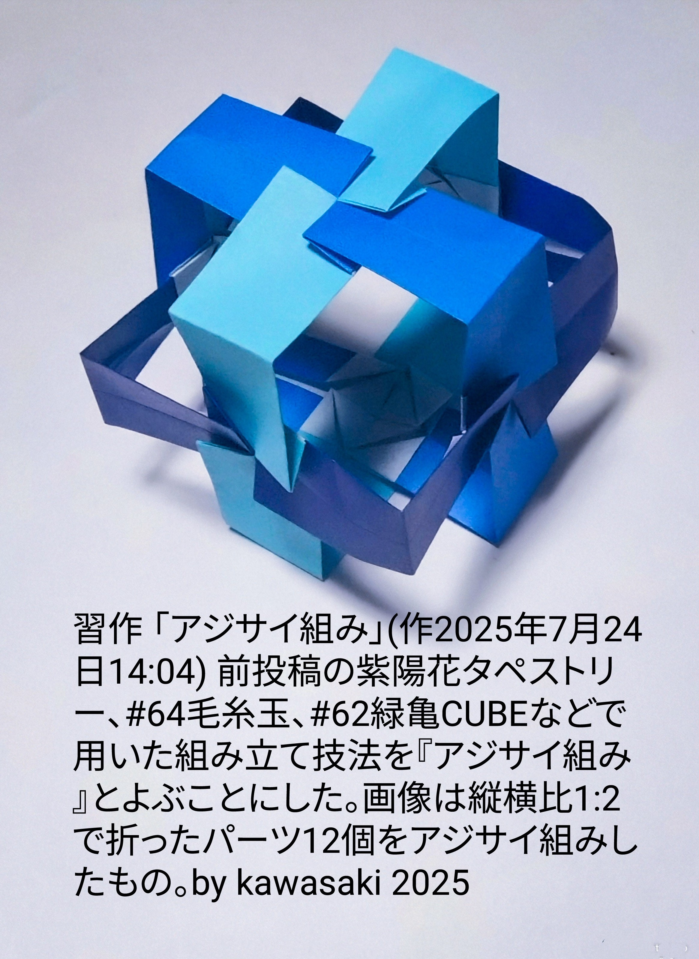 2025/07/24(Thu) 14:36「習作 「アジサイ組み」(作2025年7月24日14:04)」川崎敏和 Toshikazu Kawasaki
（創作者 Author：川崎敏和 Toshikazu Kawasaki,　製作者 Folder：川崎敏和 Toshikazu Kawasaki,　出典 Source：no diagram）
 前投稿の紫陽花タペストリー、#64毛糸玉、#62緑亀CUBEなどで用いた組み立て技法を『アジサイ組み』とよぶことにした。画像は縦横比1:2で折ったパーツ12個をアジサイ組みしたもの。by kawasaki 2025