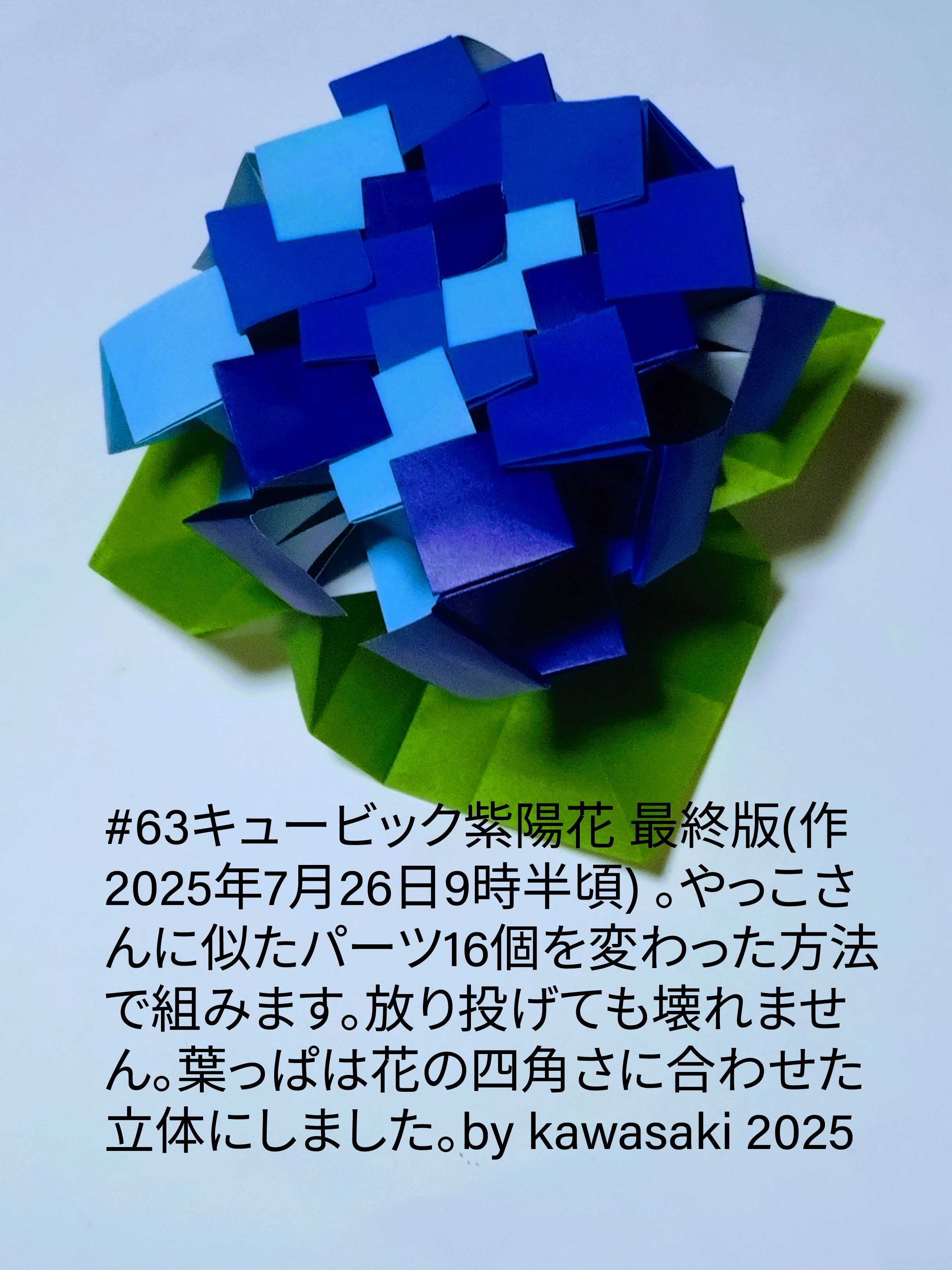 2025/07/26(Sat) 12:18「#63キュービック紫陽花 最終版(作2025年7月26日9時半頃)」川崎敏和 Toshikazu Kawasaki
（創作者 Author：川崎敏和 Toshikazu Kawasaki,　製作者 Folder：川崎敏和 Toshikazu Kawasaki,　出典 Source：川崎折り紙キット2025＃63）
 やっこさんに似たパーツ16個を変わった方法で組みます。放り投げても壊れません。葉っぱは花の四角さに合わせた立体にしました。by kawasaki 2025