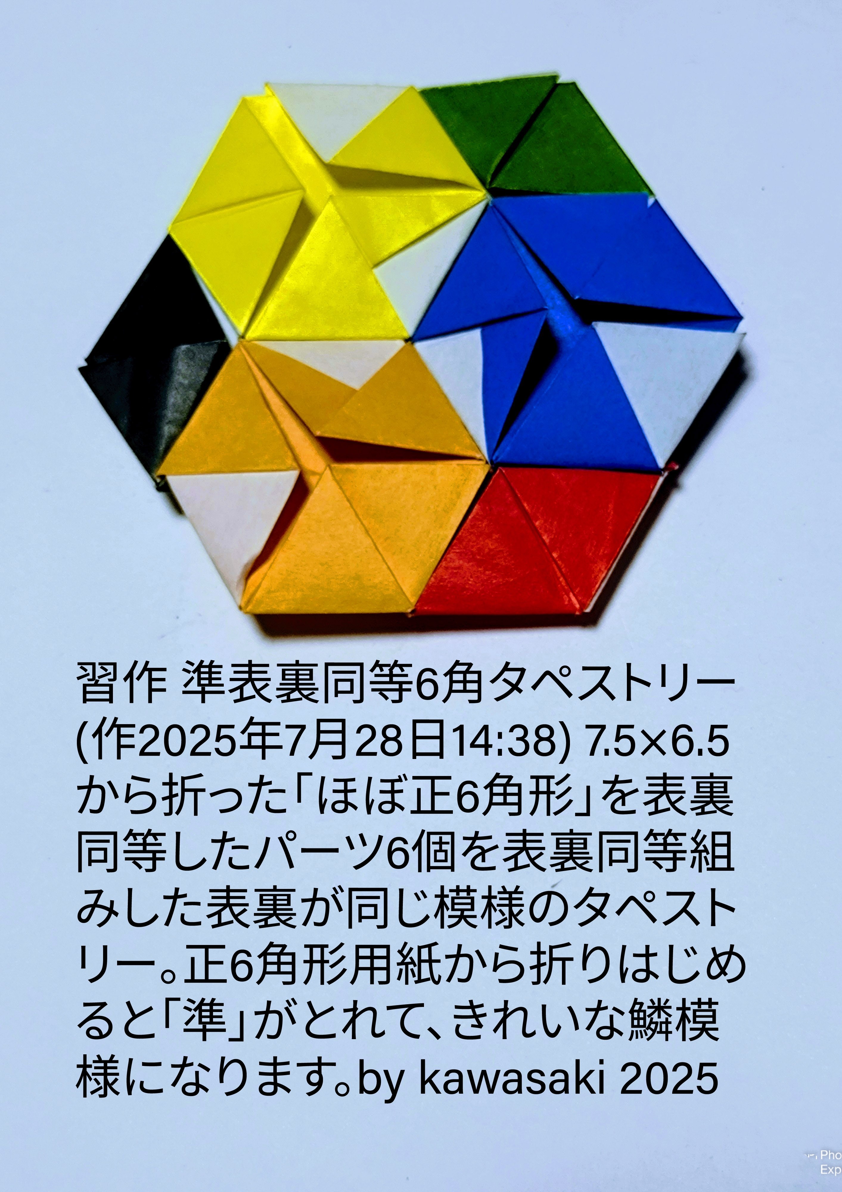 2025/07/28(Mon) 15:18「習作 準表裏同等6角タペストリー(作2025年7月28日14:38)」川崎敏和 Toshikazu Kawasaki
（創作者 Author：川崎敏和 Toshikazu Kawasaki,　製作者 Folder：川崎敏和 Toshikazu Kawasaki,　出典 Source：no diagram）
 7.5×6.5矩形から折った「ほぼ正6角形」を表裏同等したパーツ6個を表裏同等組みした表裏が同じ模様のタペストリー。正6角形用紙から折りはじめると「準」がとれて、きれいな鱗模様になります。by kawasaki 2025