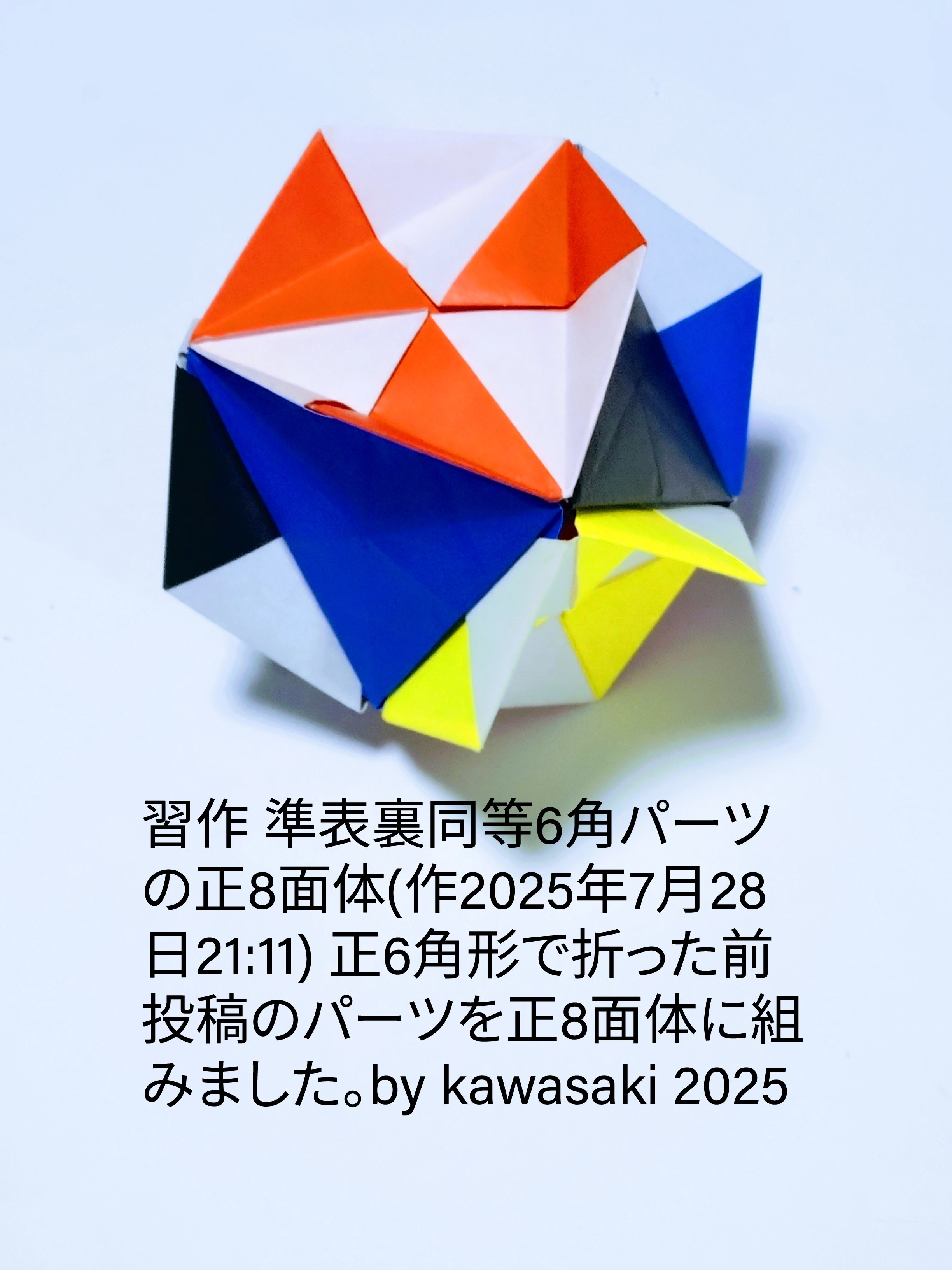 2025/07/28(Mon) 21:28「準表裏同等6角パーツの正8面体」川崎敏和 Toshikazu Kawasaki
（創作者 Author：川崎敏和 Toshikazu Kawasaki,　製作者 Folder：川崎敏和 Toshikazu Kawasaki,　出典 Source：no diagram）
 前投稿のパーツを正6 角形で折って正8面体に組みました。by kawasaki 2025
