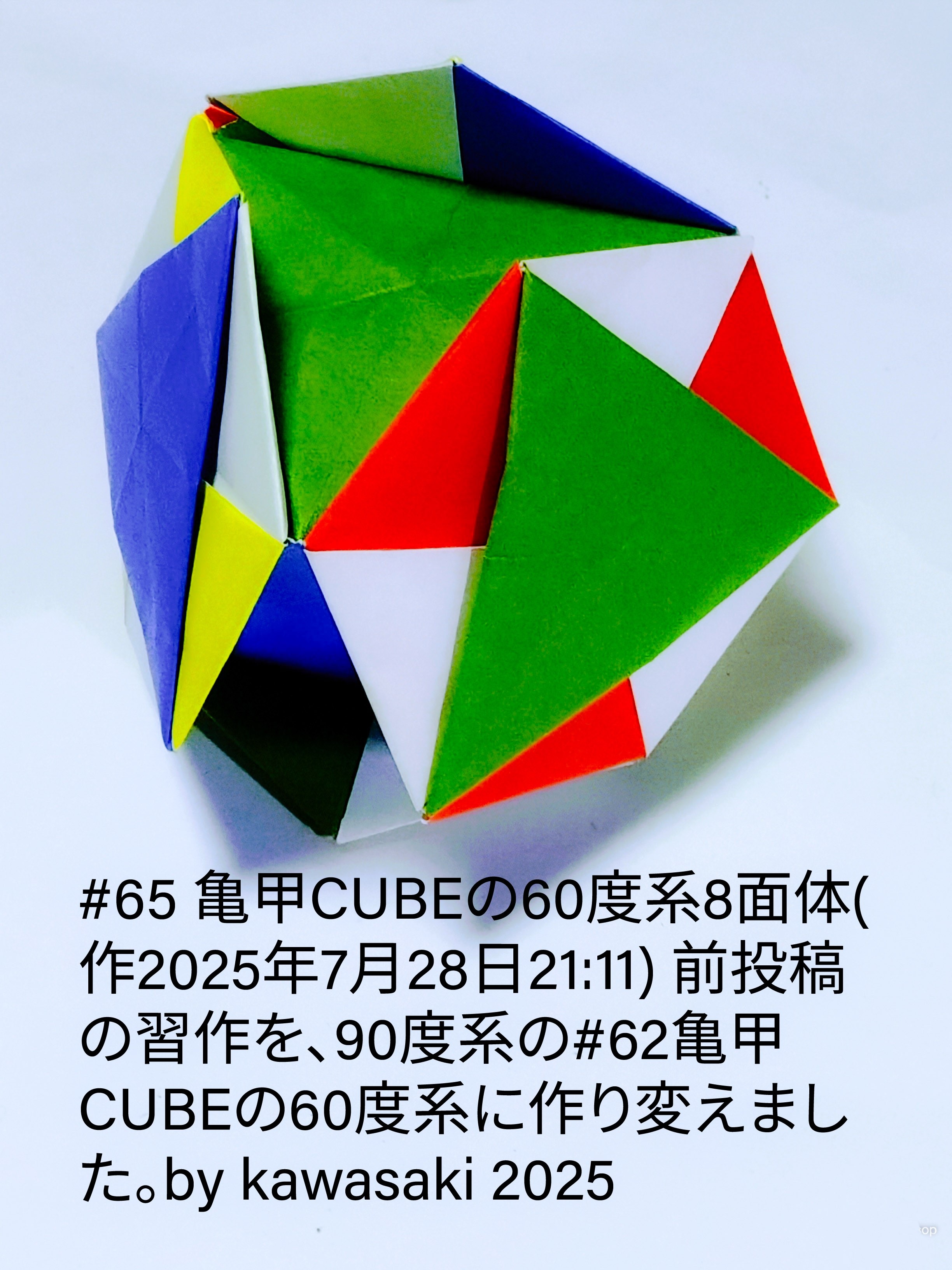 2025/07/29(Tue) 12:36「#65 亀甲CUBEの60度系8面体(作2025年7月28日21:11)」川崎敏和 Toshikazu Kawasaki
（創作者 Author：川崎敏和 Toshikazu Kawasaki,　製作者 Folder：川崎敏和 Toshikazu Kawasaki,　出典 Source：川崎折り紙キット2025＃65）
 前投稿の習作を、90度系の#62亀甲CUBEの60度系に作り変えました。by kawasaki 2025