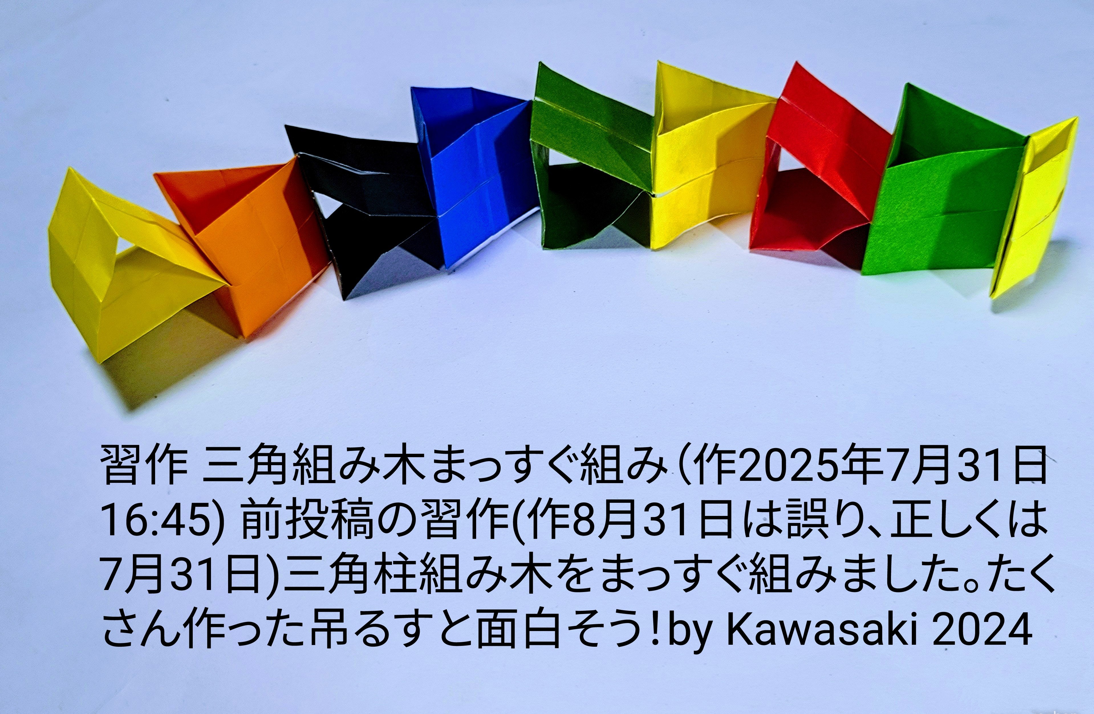 2025/08/01(Fri) 21:03「習作 三角組み木まっすぐ組み（作2025年7月31日16:45) 前投稿の習作(作8月31日は誤り、正しくは7月31日)」川崎敏和 Toshikazu Kawasaki
（創作者 Author：川崎敏和 Toshikazu Kawasaki,　製作者 Folder：川崎敏和 Toshikazu Kawasaki,　出典 Source：no diagram）
 習作 三角組み木まっすぐ組み（作2025年7月31日16:45) 前投稿の習作(作8月31日は誤り、正しくは7月31日)三角柱組み木をまっすぐ組みました。まっすぐ吊るすと面白そう！by Kawasaki 2024