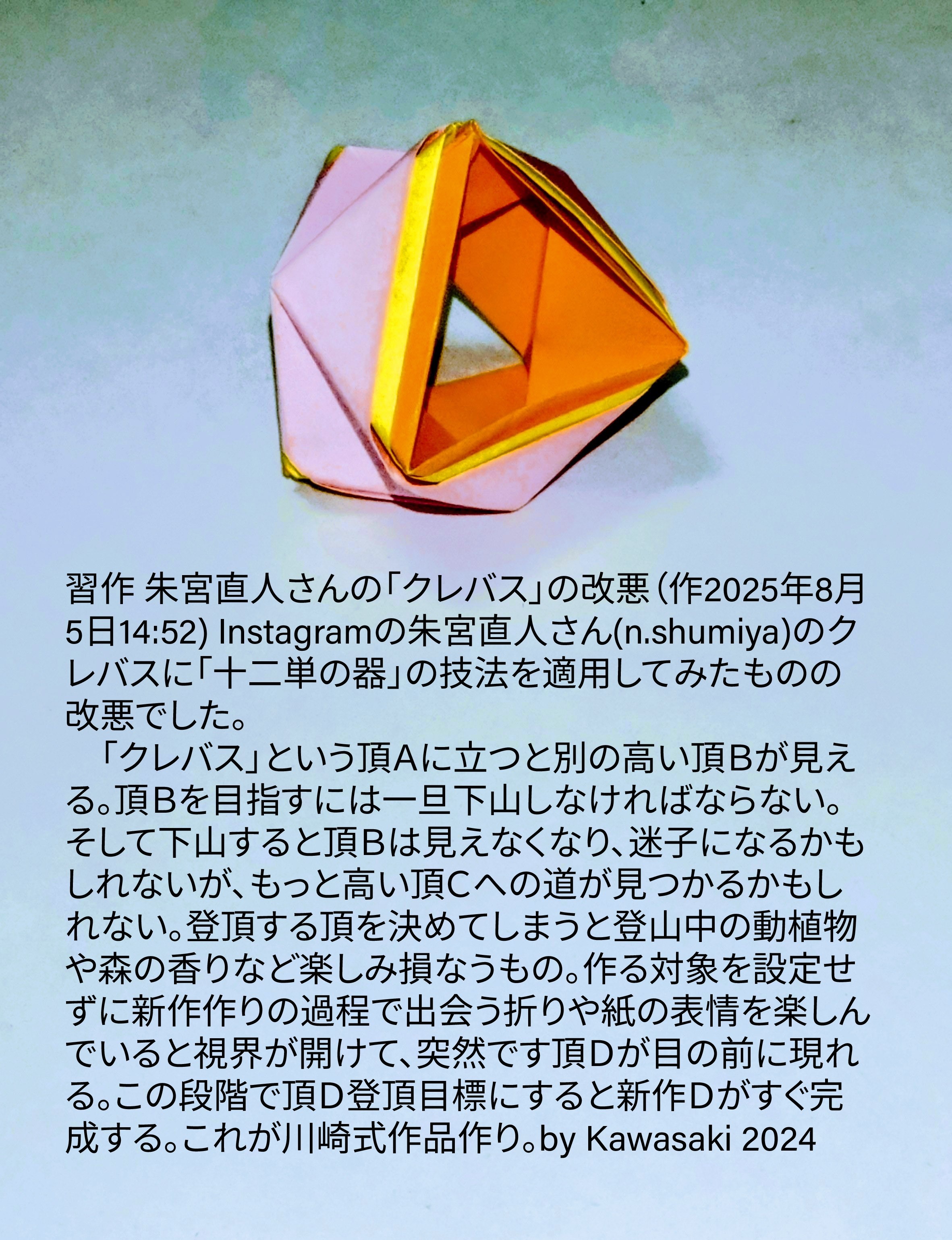 2025/08/05(Tue) 16:59「習作 朱宮直人さんの「クレバス」の改悪（作2025年8月5日14:52) 」川崎敏和 Kawasaki Toshikazu
（創作者 Author：川崎敏和 Kawasaki Toshikazu,　製作者 Folder：川崎敏和 Kawasaki Toshikazu,　出典 Source：no diagram）
 Instagramの朱宮直人さん(n.shumiya)のクレバスに「十二単の器」の技法を適用してみたものの改悪でした。 　「クレバス」という頂Ａに立つと別の高い頂Ｂが見える。頂Ｂを目指すには一旦下山しなければならない。そして下山すると頂Ｂは見えなくなり、迷子になるかもしれないが、もっと高い頂Ｃへの道が見つかるかもしれない。登頂する頂を決めてしまうと登山中の動植物や森の香りなど楽しみ損なうもの。作る対象を設定せずに新作作りの過程で出会う折りや紙の表情を楽しんでいると視界が開けて、突然です頂Ｄが目の前に現れる。この段階で頂Ｄ登頂目標にすると新作Ｄがすぐ完成する。これが川崎式作品作り。by Kawasaki 2024