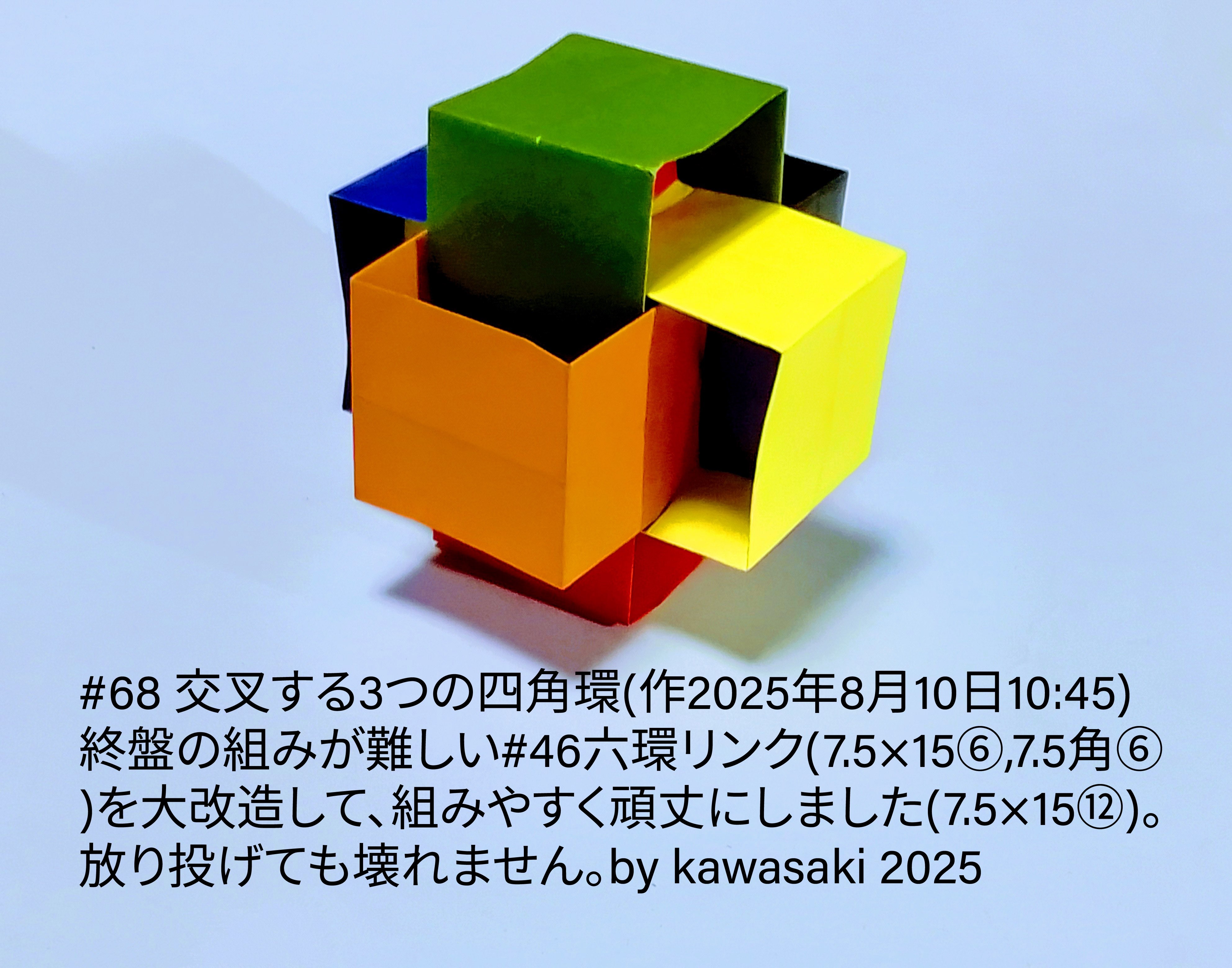 2025/08/10(Sun) 11:34「#68 交叉する3つの四角環(作2025年8月10日10:45)」川崎敏和 Kawasaki Toshikazu
（創作者 Author：川崎敏和 Kawasaki Toshikazu,　製作者 Folder：川崎敏和 Kawasaki Toshikazu,　出典 Source：川崎折り紙キット2025＃68）
 終盤の組みが難しい#46六環リンク(7.5×15⑥,7.5角⑥)を大改造して、組みやすく頑丈にしました(7.5×15⑫)。放り投げても壊れません。by kawasaki 2025