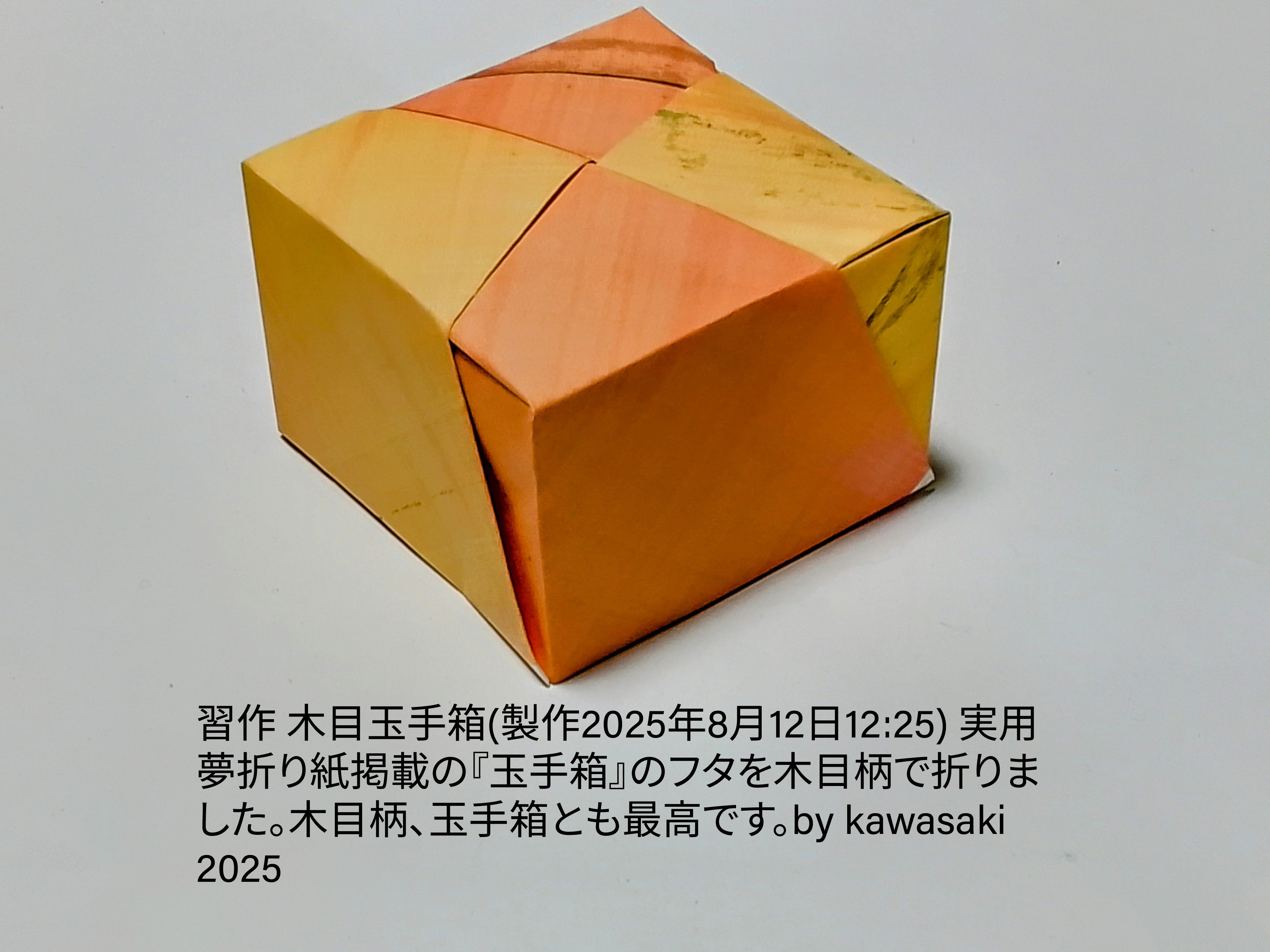 2025/08/12(Tue) 12:46「習作 木目調玉手箱(製作2025年8月12日12:25)」川崎敏和 Kawasaki Toshikazu
（創作者 Author：川崎敏和 Kawasaki Toshikazu,　製作者 Folder：川崎敏和 Kawasaki Toshikazu,　出典 Source：実用夢折り紙(朝日出版社)）
 実用夢折り紙掲載の『玉手箱』のフタを木目柄で折りました。木目柄、玉手箱とも最高です。by kawasaki 2025