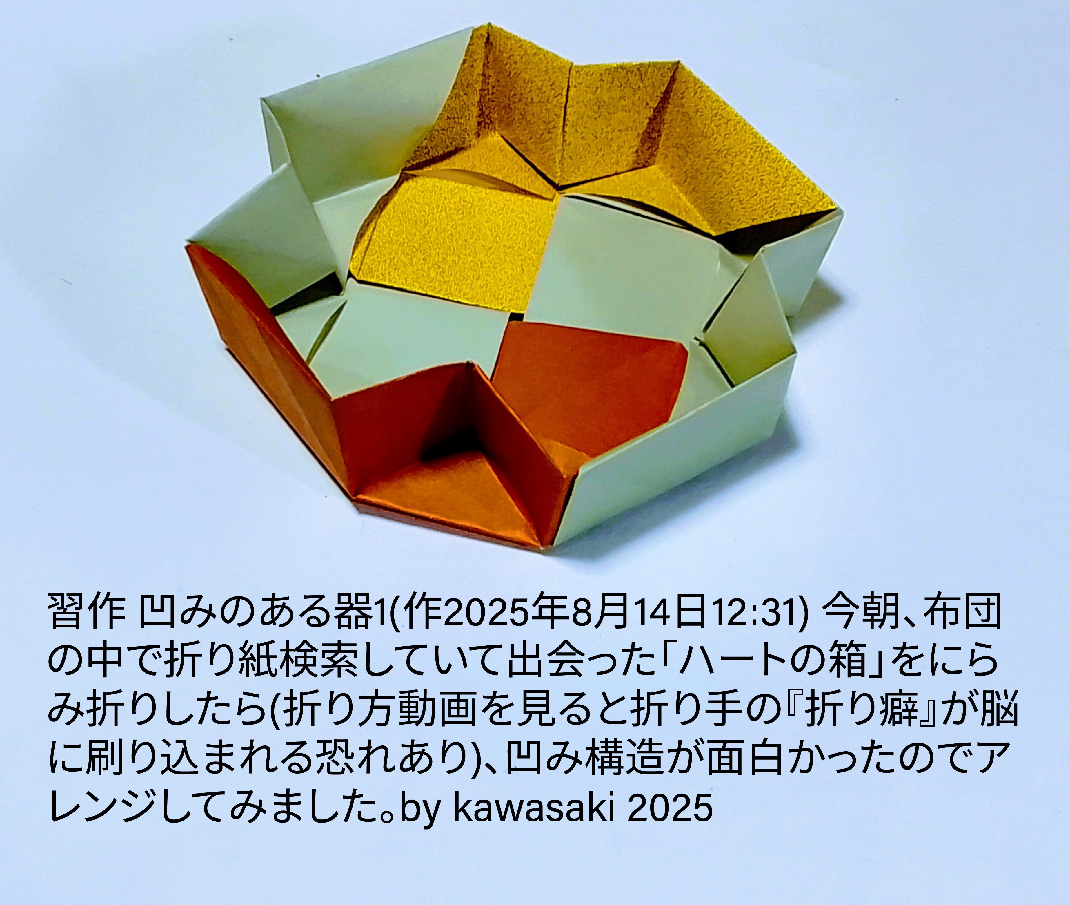 2025/08/14(Thu) 13:02「習作 凹みのある器1(作2025年8月14日12:31)」川崎敏和 Kawasaki Toshikazu
（創作者 Author：川崎敏和 Kawasaki Toshikazu,　製作者 Folder：川崎敏和 Kawasaki Toshikazu,　出典 Source：no diagram）
 今朝、布団の中で折り紙検索していて出会った「ハートの箱」をにらみ折りしたら(折り方動画を見ると折り手の『折り癖』が脳に刷り込まれる恐れあり)、凹み構造が面白かったのでアレンジしてみました。by kawasaki 2025