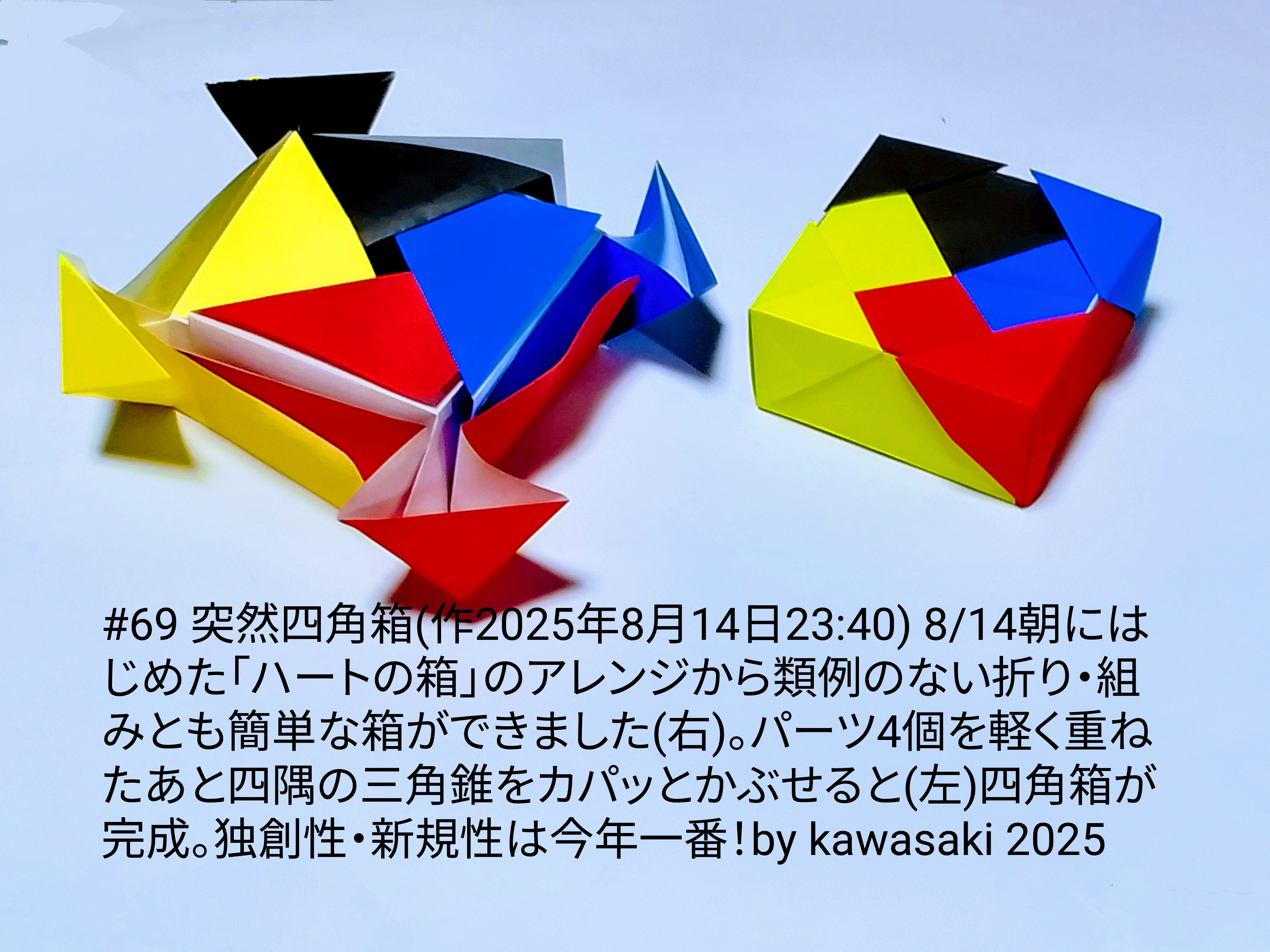 2025/08/15(Fri) 12:06「#69 突然四角箱(作2025年8月14日23:40)」川崎敏和 Kawasaki Toshikazu
（創作者 Author：川崎敏和 Kawasaki Toshikazu,　製作者 Folder：川崎敏和 Kawasaki Toshikazu,　出典 Source：川崎折り紙キット2025＃69）
 14日朝にはじめた「ハートの箱」のアレンジから類例のない折り・組みとも簡単な箱ができました(右)。パーツ4個を軽く重ねたあと四隅の三角錐をカパッとかぶせると(左)四角箱が完成。独創性・新規性は今年一番！by kawasaki 2025