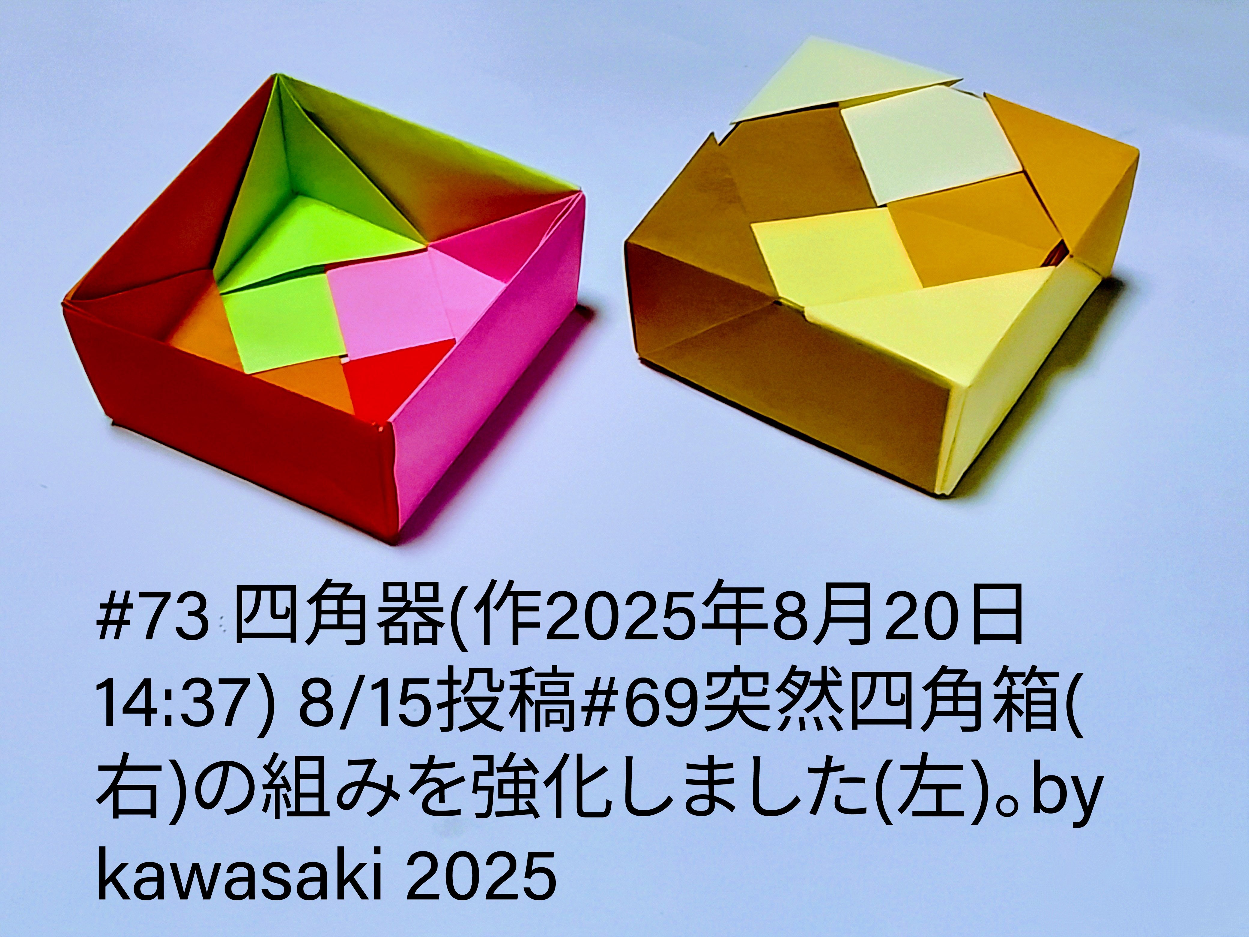 2025/08/20(Wed) 19:59「#73 四角器(作2025年8月20日14:37)」川崎敏和 Kawasaki Toshikazu
（創作者 Author：川崎敏和 Kawasaki Toshikazu,　製作者 Folder：川崎敏和 Kawasaki Toshikazu,　出典 Source：川崎折り紙キット2025＃73）
 8/15投稿#69突然四角箱(右)の組みを簡単さはそのそままに強くしました(左)。by kawasaki 2025