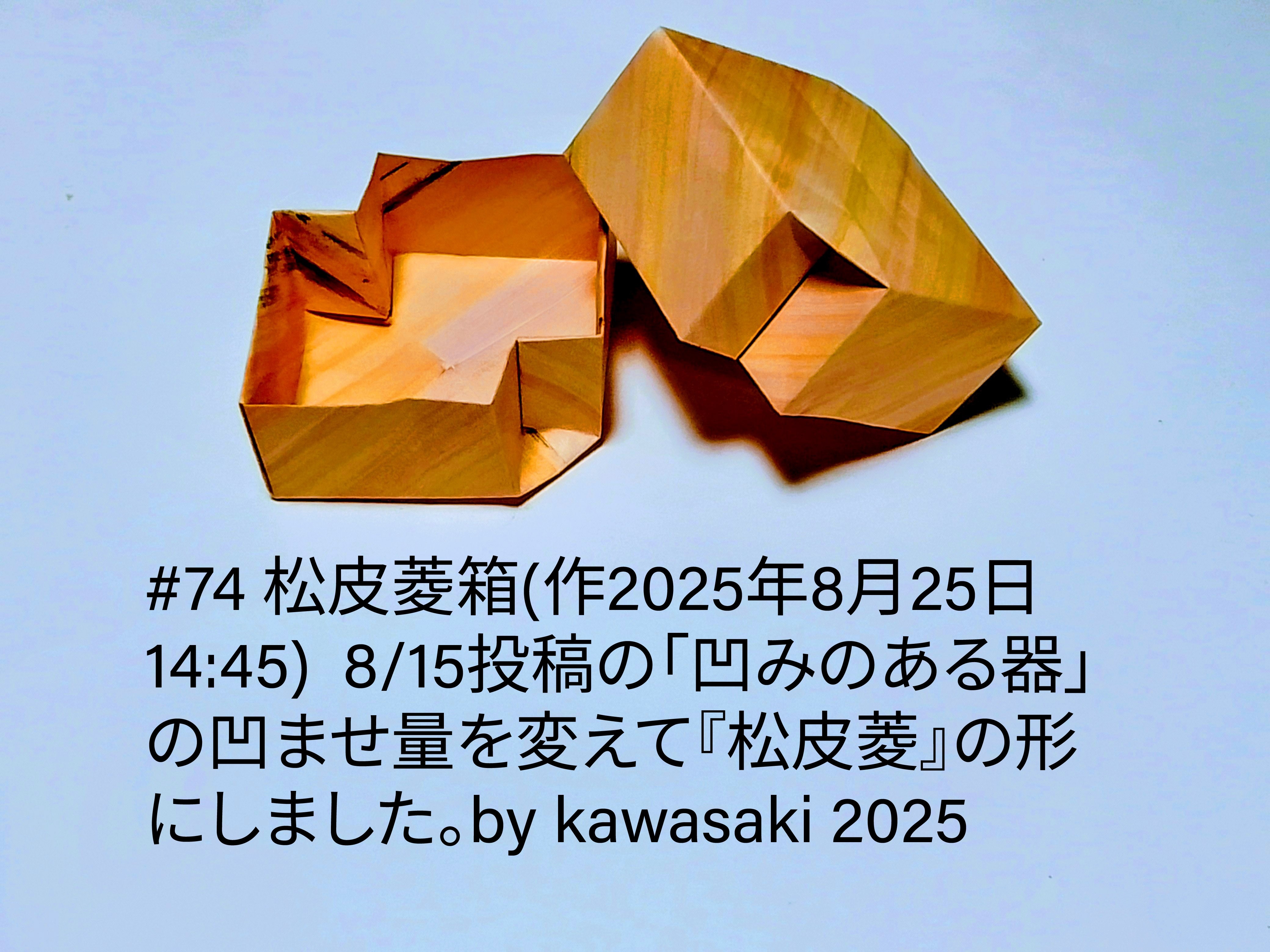2025/08/25(Mon) 15:08「#74 松皮菱箱(作2025年8月25日14:45) 」川崎敏和 Kawasaki Toshikazu
（創作者 Author：川崎敏和 Kawasaki Toshikazu,　製作者 Folder：川崎敏和 Kawasaki Toshikazu,　出典 Source：川崎折り紙キット2025＃74）
 8/15投稿の「凹みのある器」の凹ませ量を変えて『松皮菱』の形にしました。by kawasaki 2025