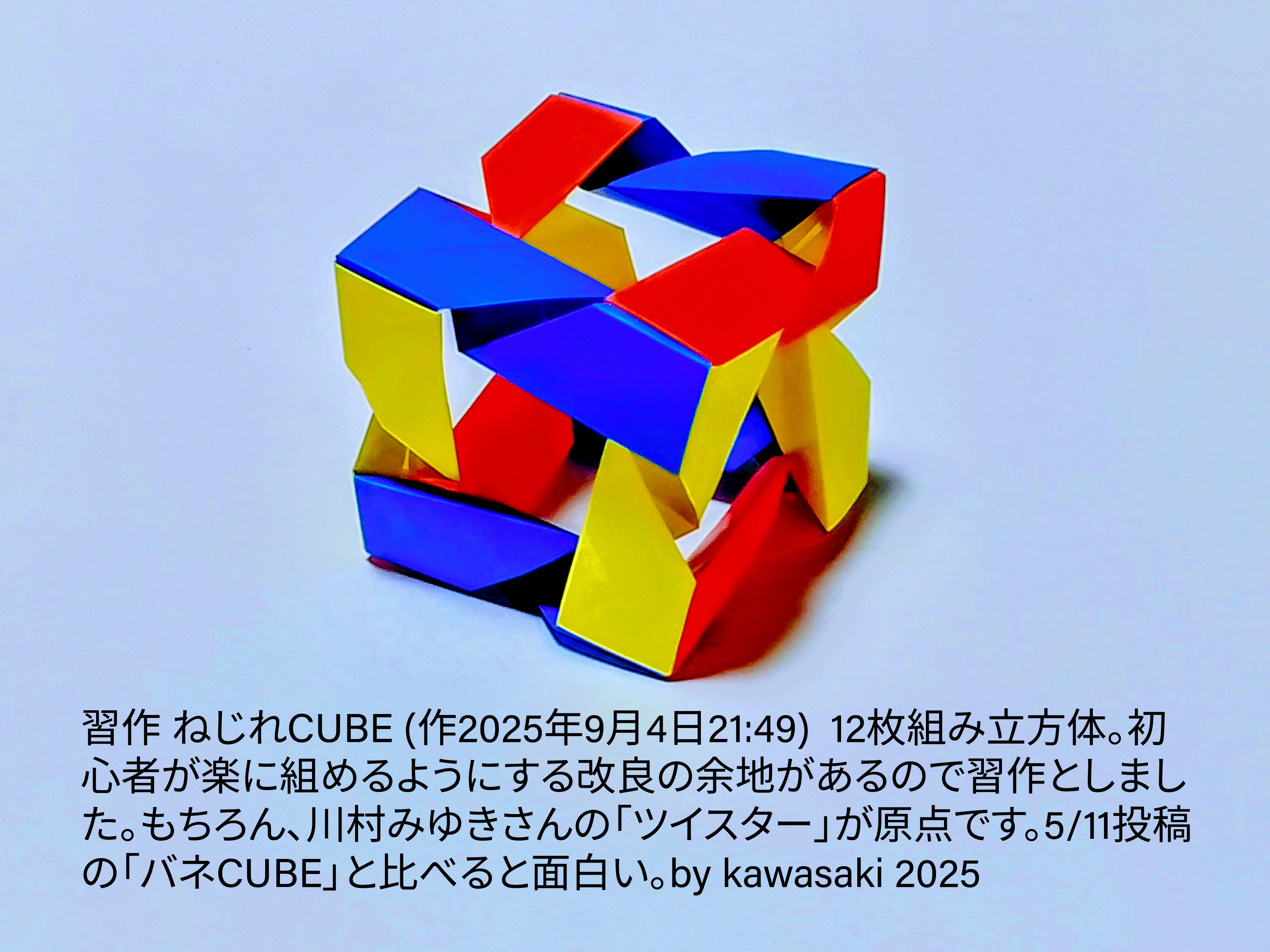 2025/09/04(Thu) 22:23「習作 ねじれCUBE (作2025年9月4日21:49) 」川崎敏和 Kawasaki Toshikazu
（創作者 Author：川崎敏和 Kawasaki Toshikazu,　製作者 Folder：川崎敏和 Kawasaki Toshikazu,　出典 Source：no diagram）
 12枚組み立方体。初心者が楽に組めるようにする改良の余地があるので習作としました。もちろん、川村みゆきさんの「ツイスター」が原点です。5/11投稿の「バネCUBE」と比べてください。by kawasaki 2025