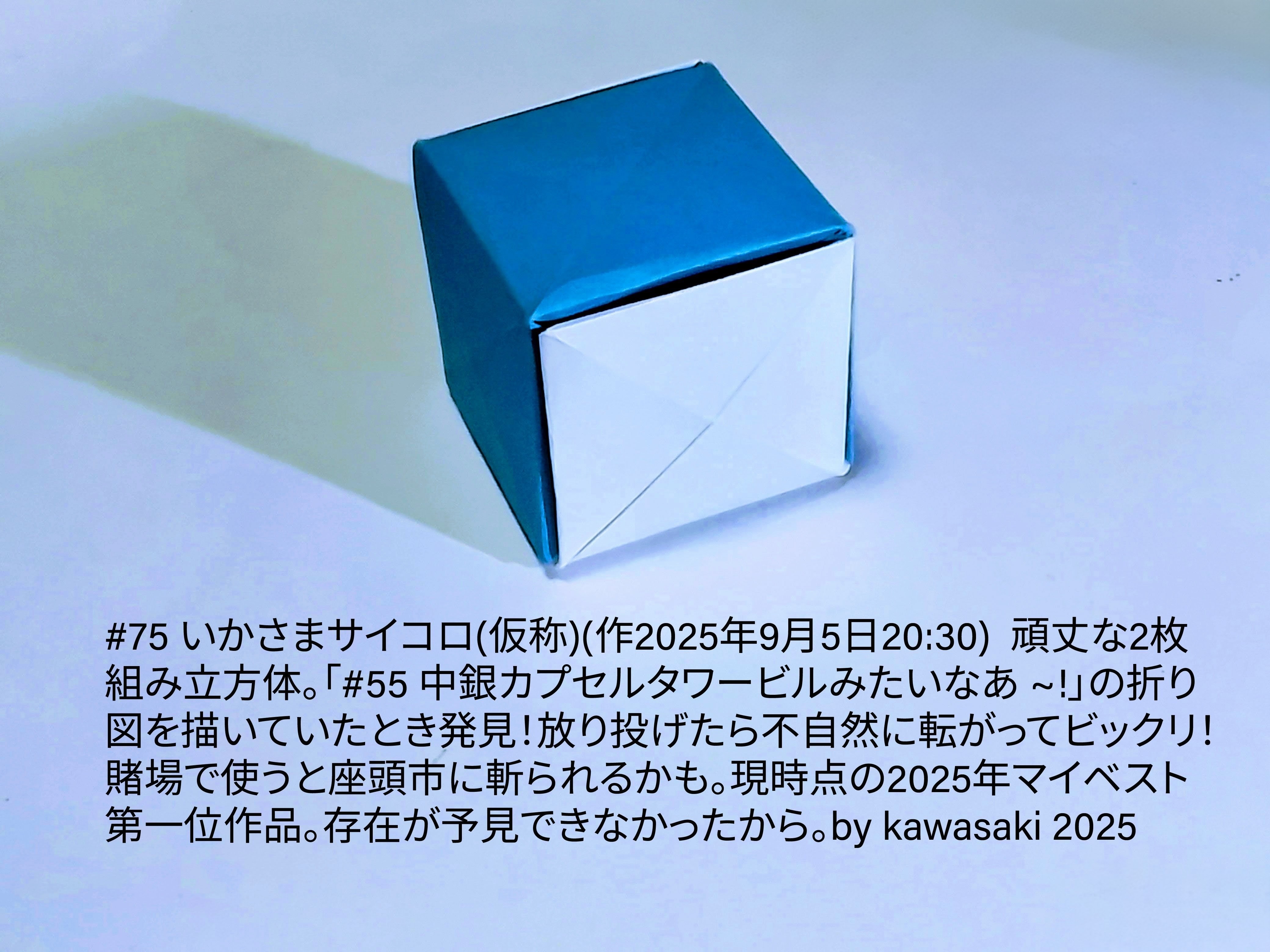 2025/09/05(Fri) 23:37「#75 いかさまサイコロ(仮称)(作2025年9月5日20:30)  頑丈な2枚組み立方体」川崎敏和 Kawasaki Toshikazu
（創作者 Author：川崎敏和 Kawasaki Toshikazu,　製作者 Folder：川崎敏和 Kawasaki Toshikazu,　出典 Source：川崎折り紙キット2025＃75）
 頑丈な2枚組み立方体。「#55 中銀カプセルタワービルみたいなあ ~!」の折り図を描いていたとき発見！放り投げたら不自然に転がってビックリ！賭場で使うと座頭市に斬られるかも。現時点の2025年マイベスト第一位作品。存在が予見できなかったから。by kawasaki 2025