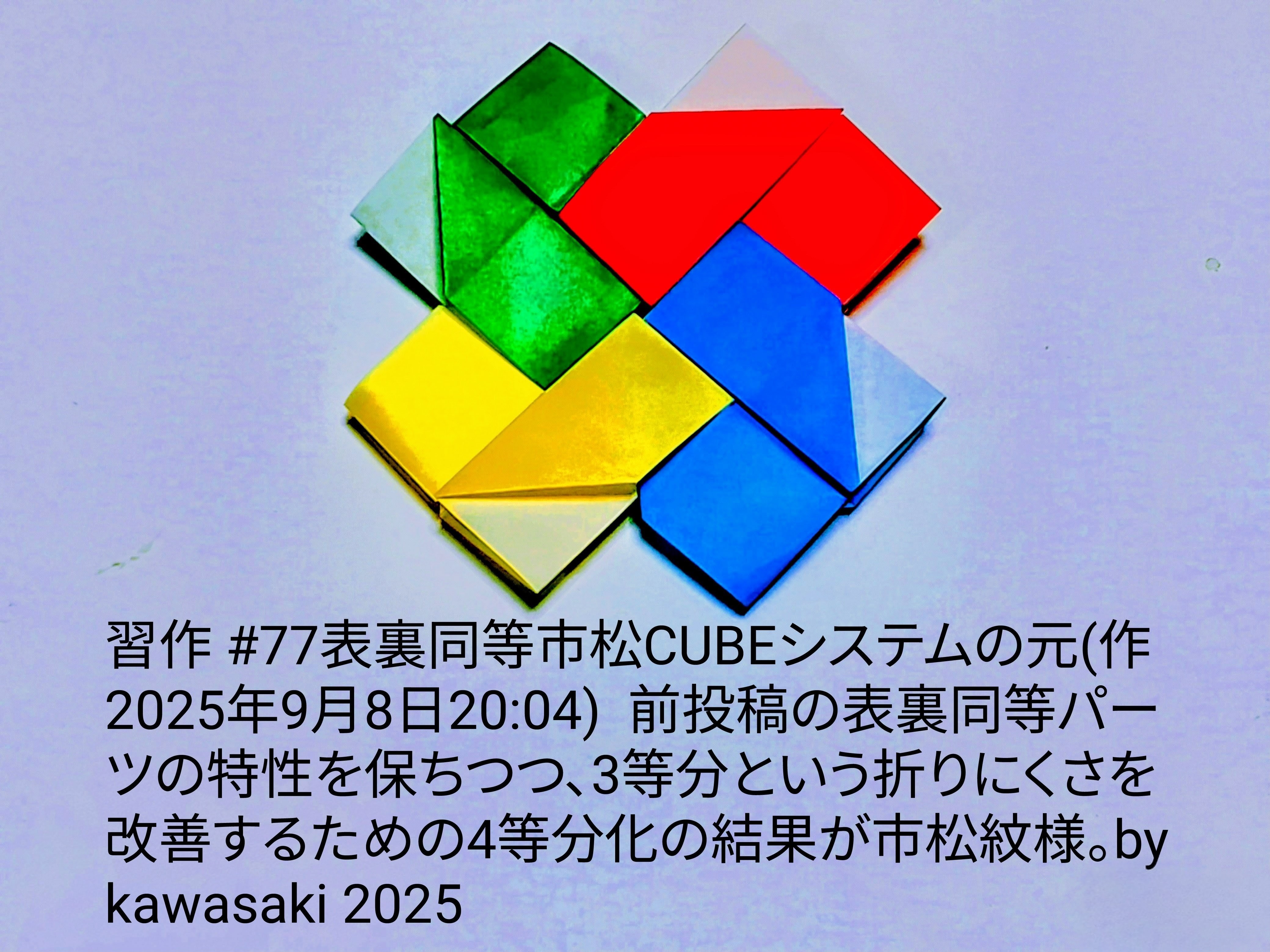 2025/09/10(Wed) 10:56「習作 #77の元(4等分化@3等分表裏同等パーツの表裏同等組み(作2025年9月8日20:04)) 」川崎敏和 Kawasaki Toshikazu
（創作者 Author：川崎敏和 Kawasaki Toshikazu,　製作者 Folder：川崎敏和 Kawasaki Toshikazu,　出典 Source：no diagram）
 習作 #77の元(4等分前投稿の表裏同等パーツの特性を保ちつつ、3等分という折りにくさを改善するための4等分化の結果が市松模様。by kawasaki 2025