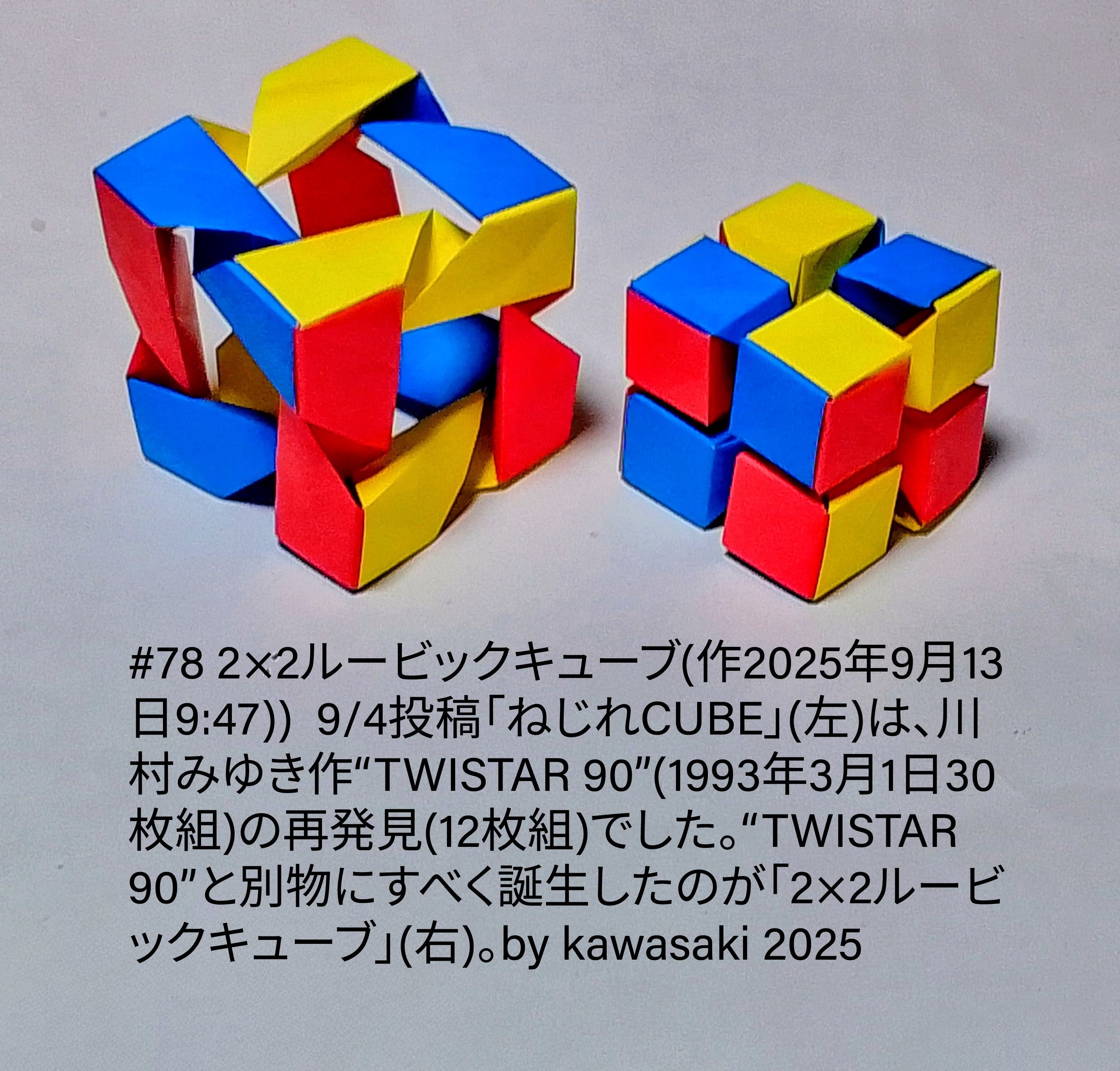 2025/09/13(Sat) 16:59「#78 2×2ルービックキューブ(作2025年9月13日9:47))」川崎敏和 Kawasaki Toshikazu
（創作者 Author：川崎敏和 Kawasaki Toshikazu,　製作者 Folder：川崎敏和 Kawasaki Toshikazu,　出典 Source：川崎折り紙キット2025＃78）
 9/4投稿「ねじれCUBE」(左)は、川村みゆき作“TWISTAR 90”(1993年3月1日30枚組)の再発見(12枚組)でした。“TWISTAR 90”と別物にすべく誕生したのが「2×2ルービックキューブ」(右)。by kawasaki 2025