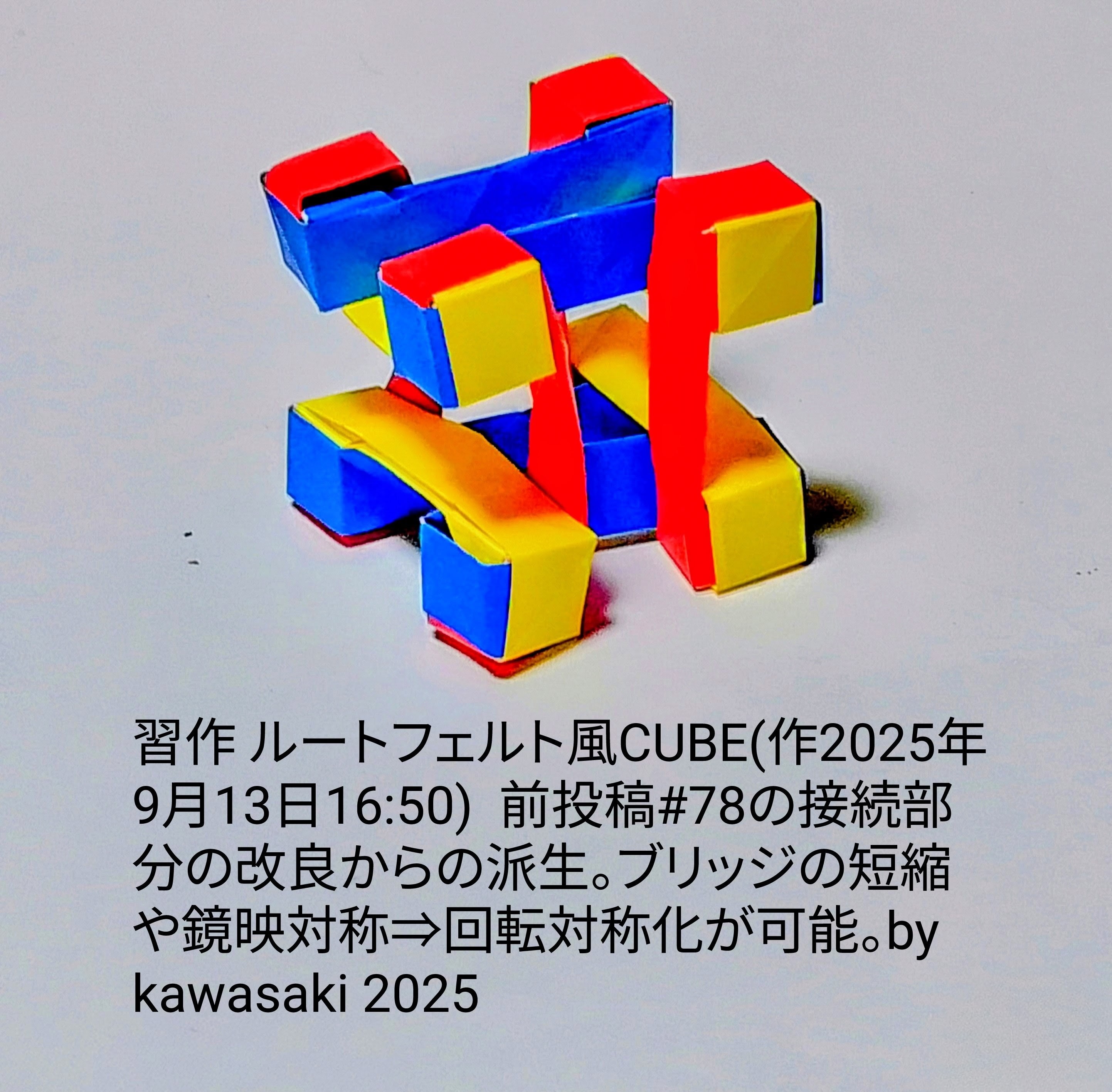 2025/09/13(Sat) 21:16「習作 ルートフェルト風CUBE(作2025年9月13日16:50) 」川崎敏和 Kawasaki Toshikazu
（創作者 Author：川崎敏和 Kawasaki Toshikazu,　製作者 Folder：川崎敏和 Kawasaki Toshikazu,　出典 Source：no diagram）
 前投稿#78の接続部分の改良からの派生。ブリッジの短縮や回転対称化が可能。by kawasaki 2025 