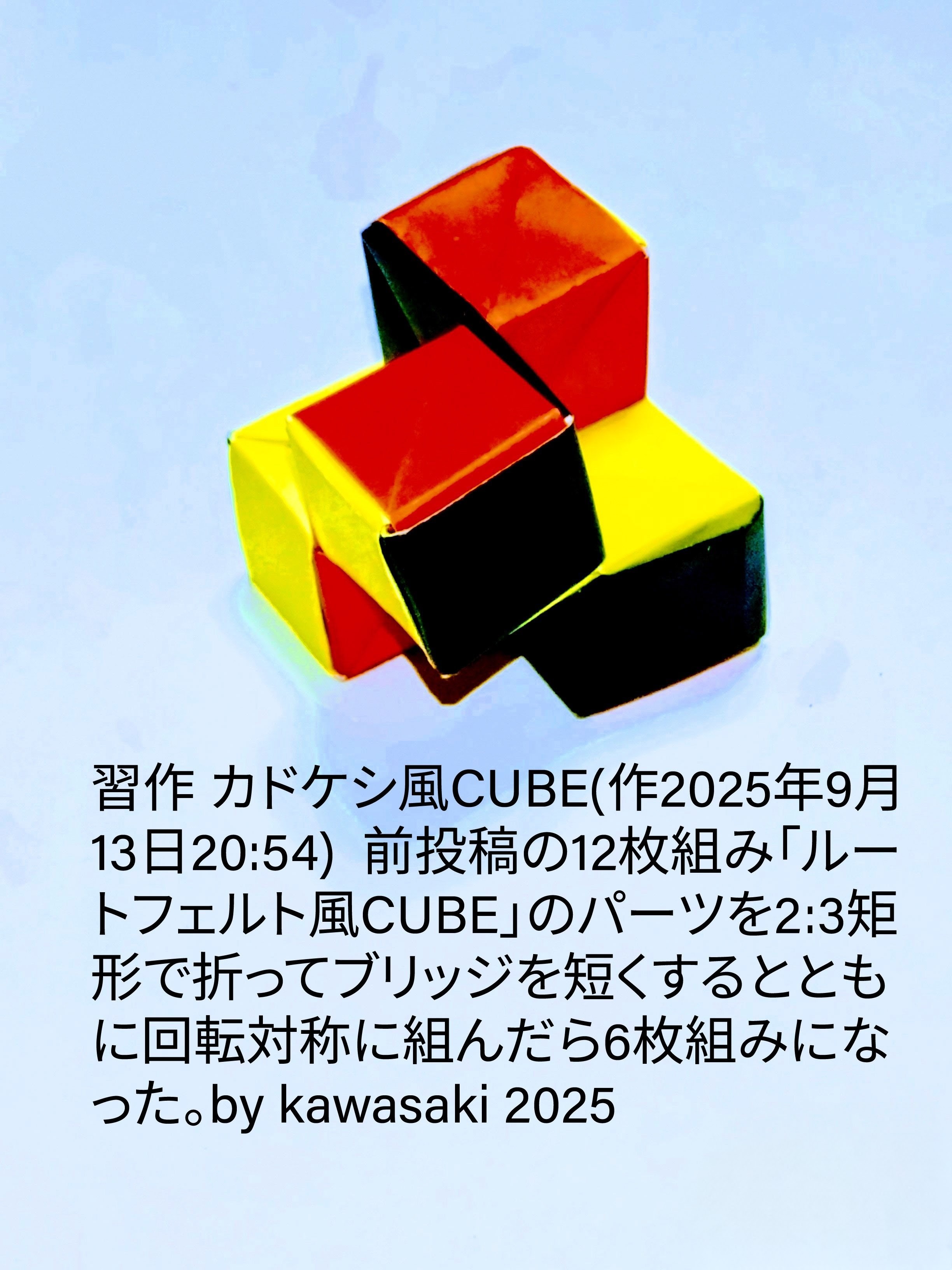 2025/09/13(Sat) 21:37「習作 カドケシ風CUBE(作2025年9月13日20:54) 」川崎敏和 Kawasaki Toshikazu
（創作者 Author：川崎敏和 Kawasaki Toshikazu,　製作者 Folder：川崎敏和 Kawasaki Toshikazu,　出典 Source：no diagram）
 前投稿の12枚組み「ルートフェルト風CUBE」のパーツを2:3矩形で折ってブリッジを短くするとともに回転対称に組んだら6枚組みになった。by kawasaki 2025