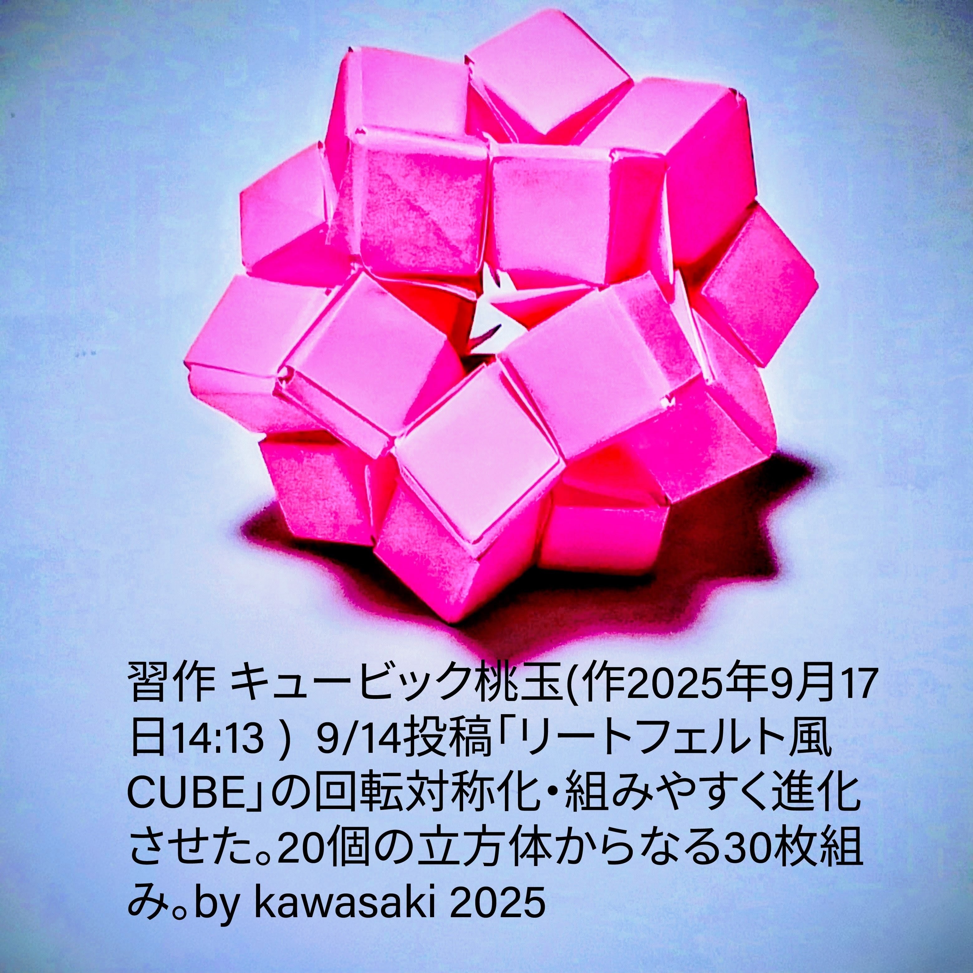 2025/09/17(Wed) 15:45「習作 キュービック桃玉(作2025年9月17日14:13 ) 」川崎敏和 Kawasaki Toshikazu
（創作者 Author：川崎敏和 Kawasaki Toshikazu,　製作者 Folder：川崎敏和 Kawasaki Toshikazu,　出典 Source：no diagram）
 9/14投稿「リートフェルト風CUBE」の回転対称化・組みの簡単化。20個の立方体からなる30枚組み。by kawasaki 2025