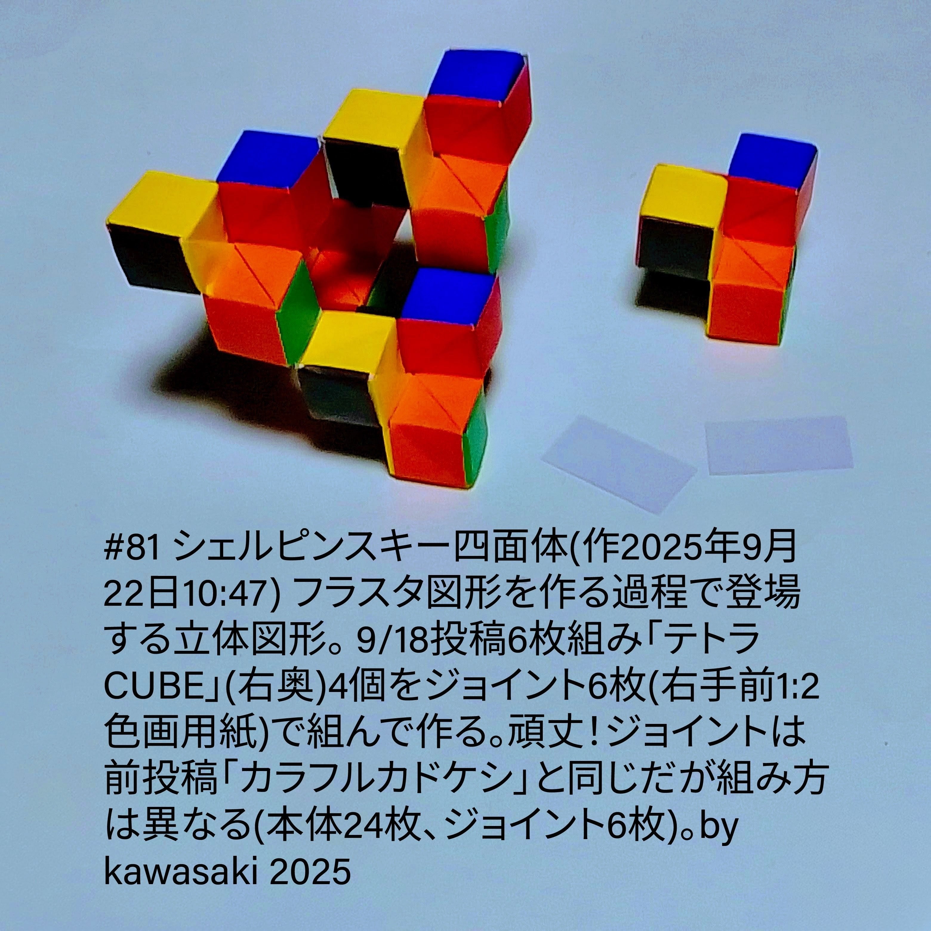 2025/09/22(Mon) 13:53「#81 シェルピンスキー四面体(作2025年9月22日10:47)」#81 シェルピンスキー四面体(作2025年9月22日10:47) フラスタ図形を作る過程で登場する立体図形。 9/18投稿6枚組み「テトラCUBE」(右奥)4個をジョイント6枚(右手前1:2色画用紙)で組んで作る。頑丈！ジョイントは前投稿「カラフルカドケシ」と同じだが組み方は異なる(本体24枚、ジョイント6枚)。by kawasaki 2025 川崎敏和 Kawasaki Toshikazu
（創作者 Author：#81 シェルピンスキー四面体(作2025年9月22日10:47) フラスタ図形を作る過程で登場する立体図形。 9/18投稿6枚組み「テトラCUBE」(右奥)4個をジョイント6枚(右手前1:2色画用紙)で組んで作る。頑丈！ジョイントは前投稿「カラフルカドケシ」と同じだが組み方は異なる(本体24枚、ジョイント6枚)。by kawasaki 2025 川崎敏和 Kawasaki Toshikazu,　製作者 Folder：#81 シェルピンスキー四面体(作2025年9月22日10:47) フラスタ図形を作る過程で登場する立体図形。 9/18投稿6枚組み「テトラCUBE」(右奥)4個をジョイント6枚(右手前1:2色画用紙)で組んで作る。頑丈！ジョイントは前投稿「カラフルカドケシ」と同じだが組み方は異なる(本体24枚、ジョイント6枚)。by kawasaki 2025 川崎敏和 Kawasaki Toshikazu,　出典 Source：川崎折り紙キット2025＃81）
 フラスタ図形を作る過程で登場する立体図形。 9/18投稿6枚組み「テトラCUBE」(右奥)4個をジョイント6枚(右手前1:2色画用紙)で組んで作る。頑丈！ジョイントは前投稿「カラフルカドケシ」と同じだが組み方は異なる(本体24枚、ジョイント6枚)。川崎敏和 Kawasaki Toshikazu