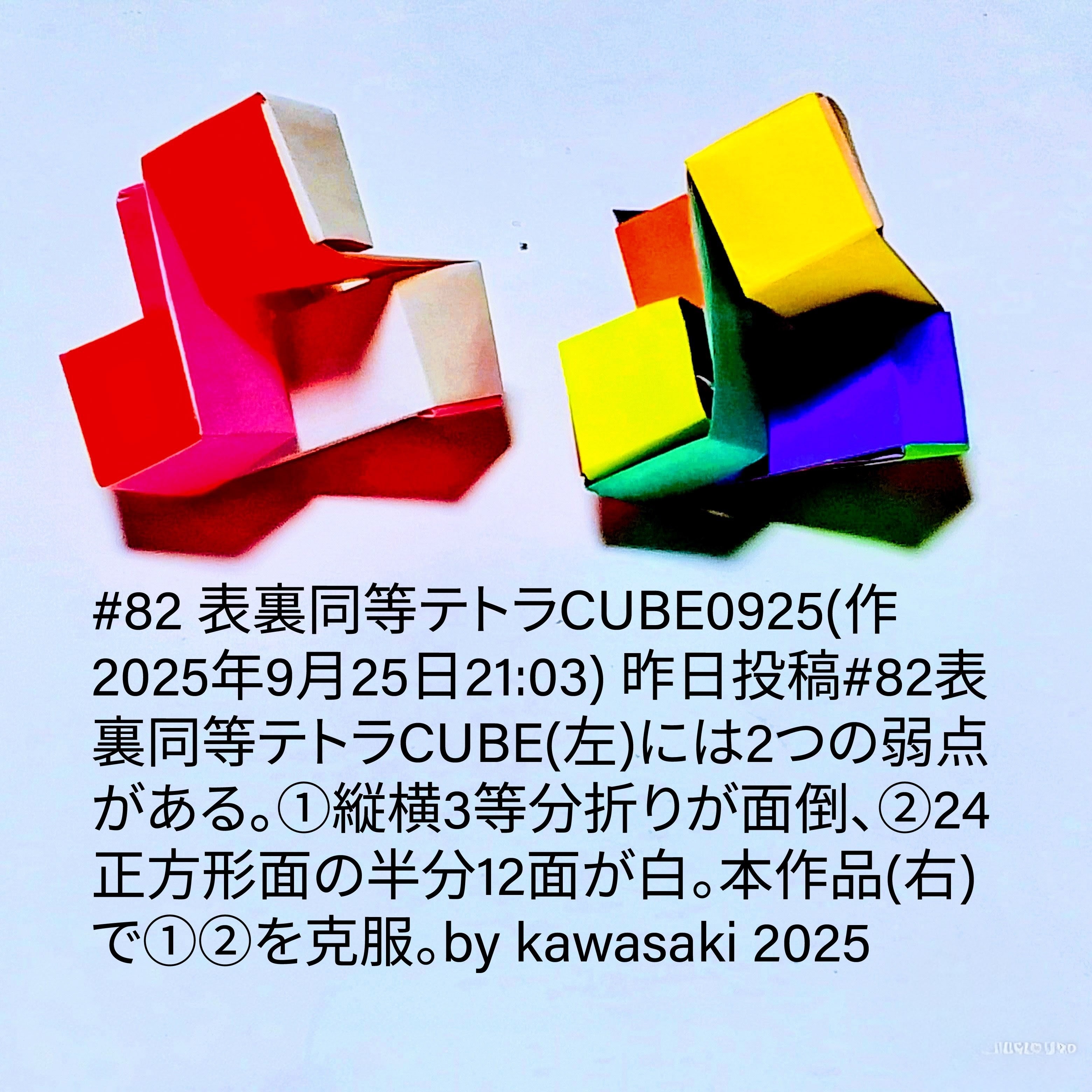 2025/09/25(Thu) 21:52「#82 表裏同等テトラCUBE0925(作2025年9月25日21:03)」川崎敏和 Kawasaki Toshikazu
（創作者 Author：川崎敏和 Kawasaki Toshikazu,　製作者 Folder：川崎敏和 Kawasaki Toshikazu,　出典 Source：川崎折り紙キット2025＃82）
 #82 表裏同等テトラCUB昨日投稿#82表裏同等テトラCUBE(左)には2つの弱点がある。①縦横3等分折りが面倒、②24正方形面の半分12面が白。本作品(右)で①②を克服。