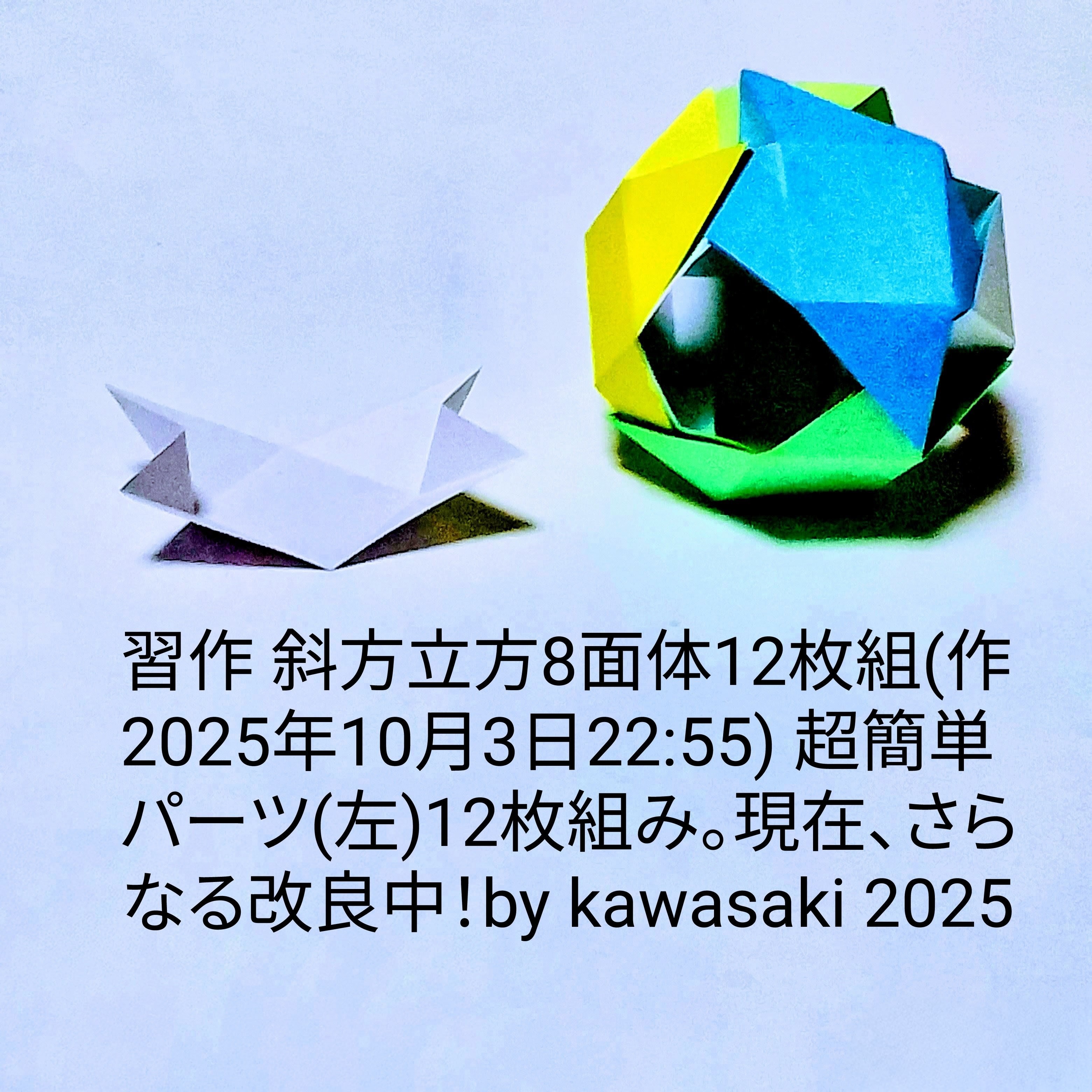 2025/10/04(Sat) 12:12「習作 斜方立方8面体12枚組(作2025年10月3日22:55)」川崎敏和 Kawasaki Toshikazu
（創作者 Author：川崎敏和 Kawasaki Toshikazu,　製作者 Folder：川崎敏和 Kawasaki Toshikazu,　出典 Source：no diagram）
 超簡単パーツ(左)12枚組み。現在、さらなる改良中。 
