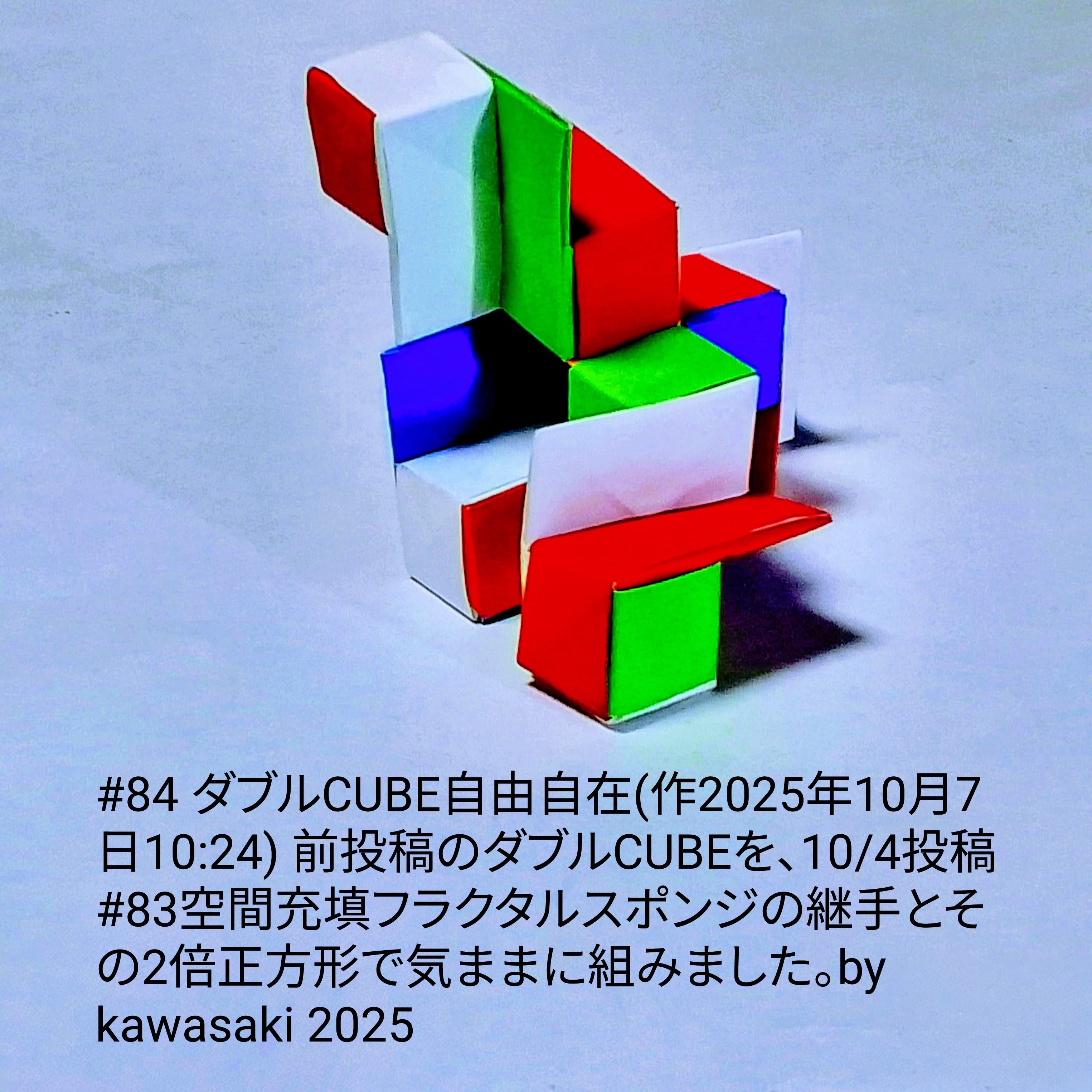 2025/10/07(Tue) 12:00「#84 ダブルCUBE自由自在(作2025年10月7日10:24)」川崎敏和 Kawasaki Toshikazu
（創作者 Author：川崎敏和 Kawasaki Toshikazu,　製作者 Folder：川崎敏和 Kawasaki Toshikazu,　出典 Source：川崎折り紙キット2025＃84）
 前投稿のダブルCUBEを、10/4投稿#83空間充填フラクタルスポンジの継手とその2倍正方形で気ままに組みました。