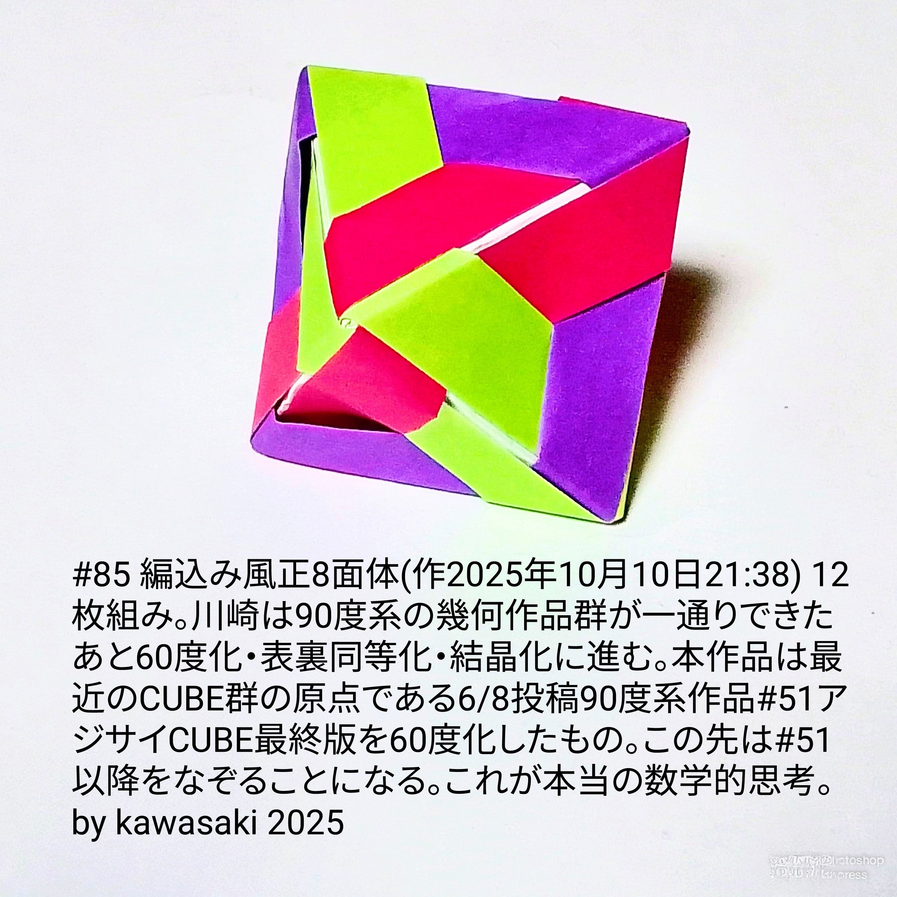 2025/10/10(Fri) 22:30「#85 編込み風正8面体(作2025年10月10日21:38)」川崎敏和 Kawasaki Toshikazu
（創作者 Author：川崎敏和 Kawasaki Toshikazu,　製作者 Folder：川崎敏和 Kawasaki Toshikazu,　出典 Source：川崎折り紙キット2025＃85）
 12枚組み。川崎は90度系の幾何作品群が一通りできたあと60度化・表裏同等化・結晶化に進む。本作品は最近のCUBE群の原点である6/8投稿90度系作品#51アジサイCUBE最終版を60度化したもの。この先は#51以降をなぞることになる。これが本当の数学的思考。 