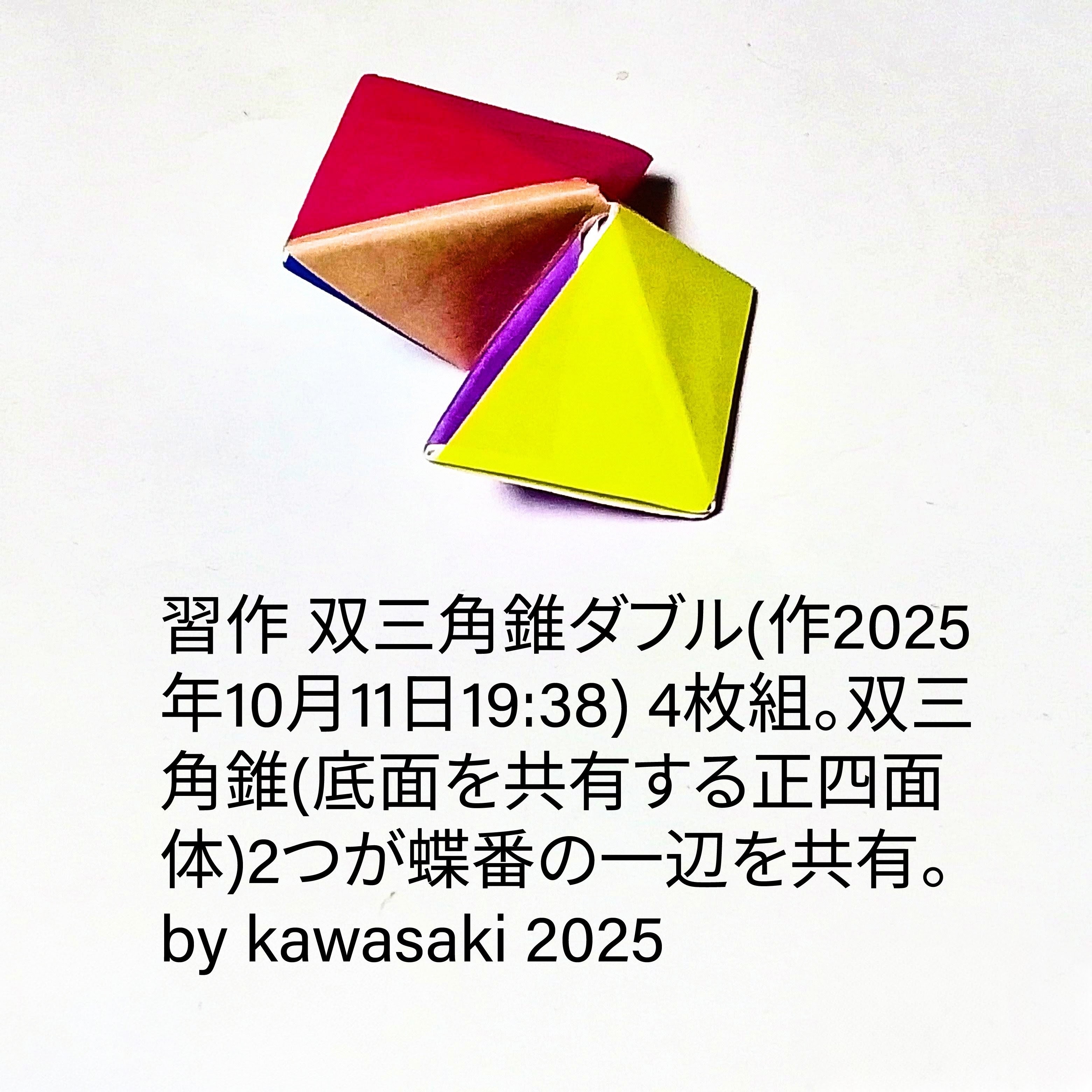 2025/10/11(Sat) 20:00「習作 双三角錐ダブル(作2025年10月11日19:38)」川崎敏和 Kawasaki Toshikazu
（創作者 Author：川崎敏和 Kawasaki Toshikazu,　製作者 Folder：川崎敏和 Kawasaki Toshikazu,　出典 Source：no diagram）
 4枚組。双三角錐(底面を共有する正四面体)2つが蝶番の一辺を共有。