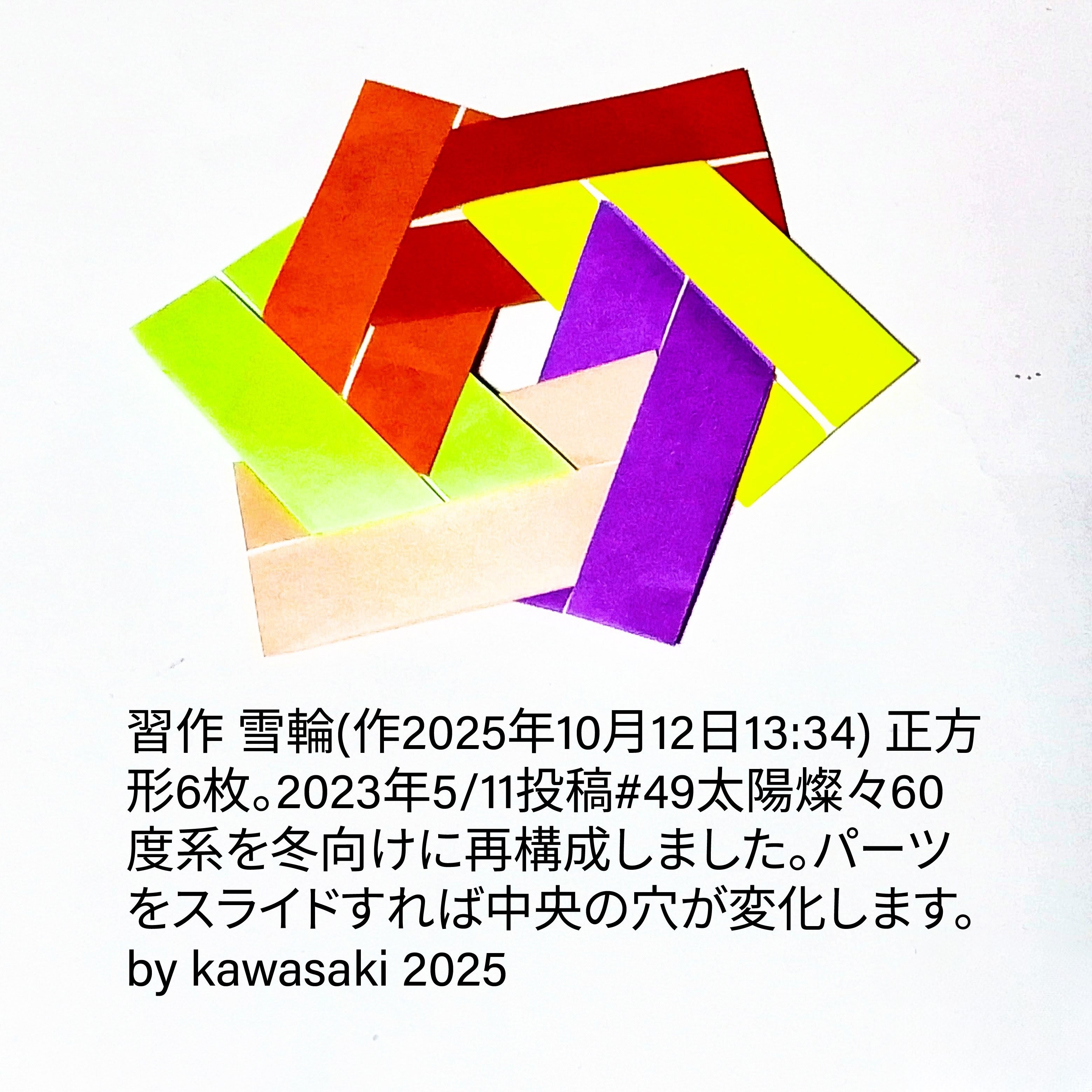 2025/10/12(Sun) 14:39「習作 雪輪(作2025年10月12日13:34)」川崎敏和 Kawasaki Toshikazu
（創作者 Author：川崎敏和 Kawasaki Toshikazu,　製作者 Folder：川崎敏和 Kawasaki Toshikazu,　出典 Source：no diagram）
 正方形6枚。2023年5/11投稿#49太陽燦々60度系を冬向けに再構成しました。パーツをスライドすれば中央の穴が変化します。
