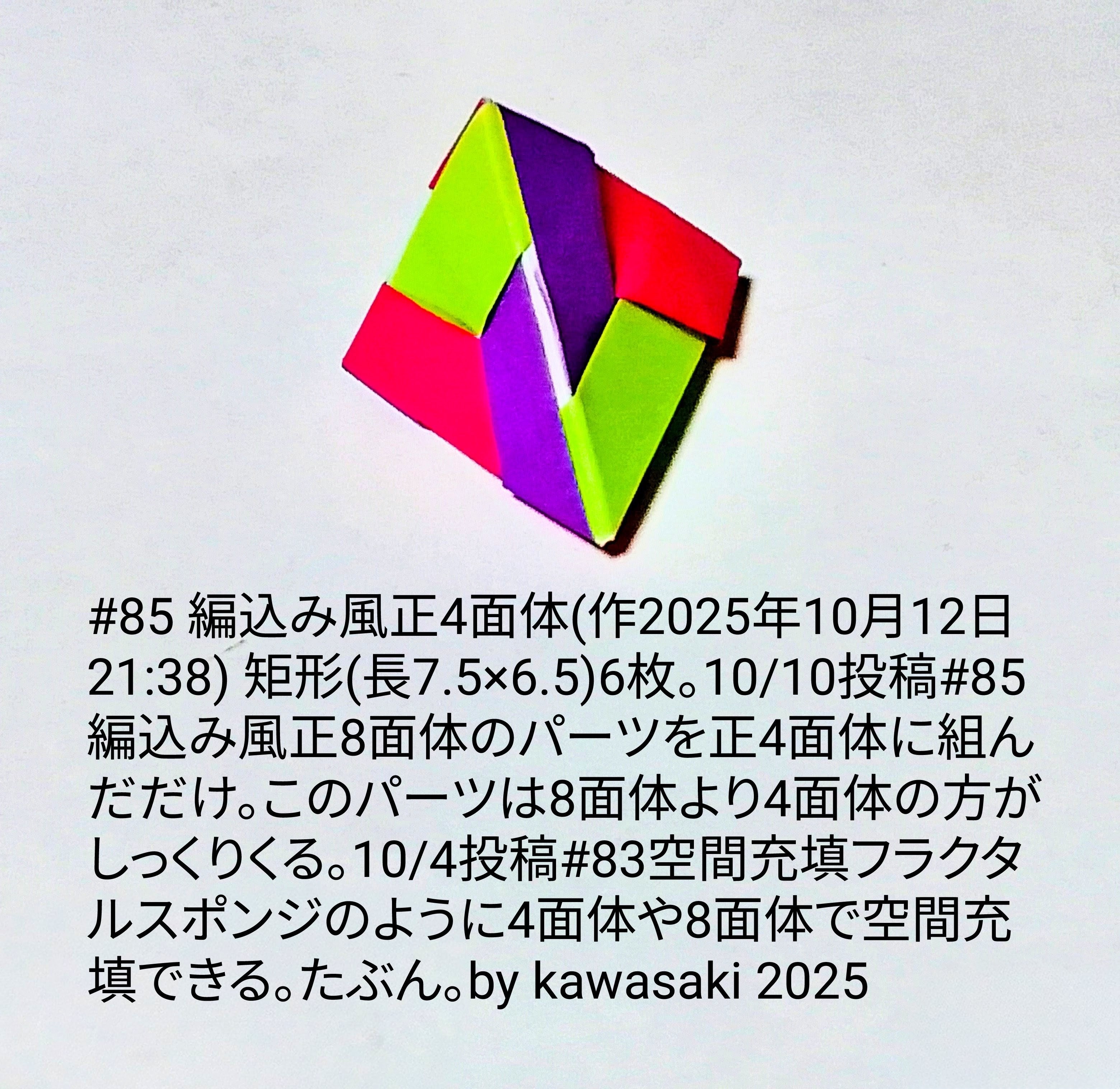 2025/10/13(Mon) 10:32「#85 編込み風正4面体(作2025年10月12日21:38)」川崎敏和 Kawasaki Toshikazu
（創作者 Author：川崎敏和 Kawasaki Toshikazu,　製作者 Folder：川崎敏和 Kawasaki Toshikazu,　出典 Source：川崎折り紙キット2025＃85）
 矩形(7.5×6.5)6枚。10/10投稿#85編込み風正8面体のパーツを正4面体に組んだだけ。このパーツは8面体より4面体の方がしっくりくる。10/4投稿#83空間充填フラクタルスポンジのように4面体や8面体で空間充填できる。たぶん。