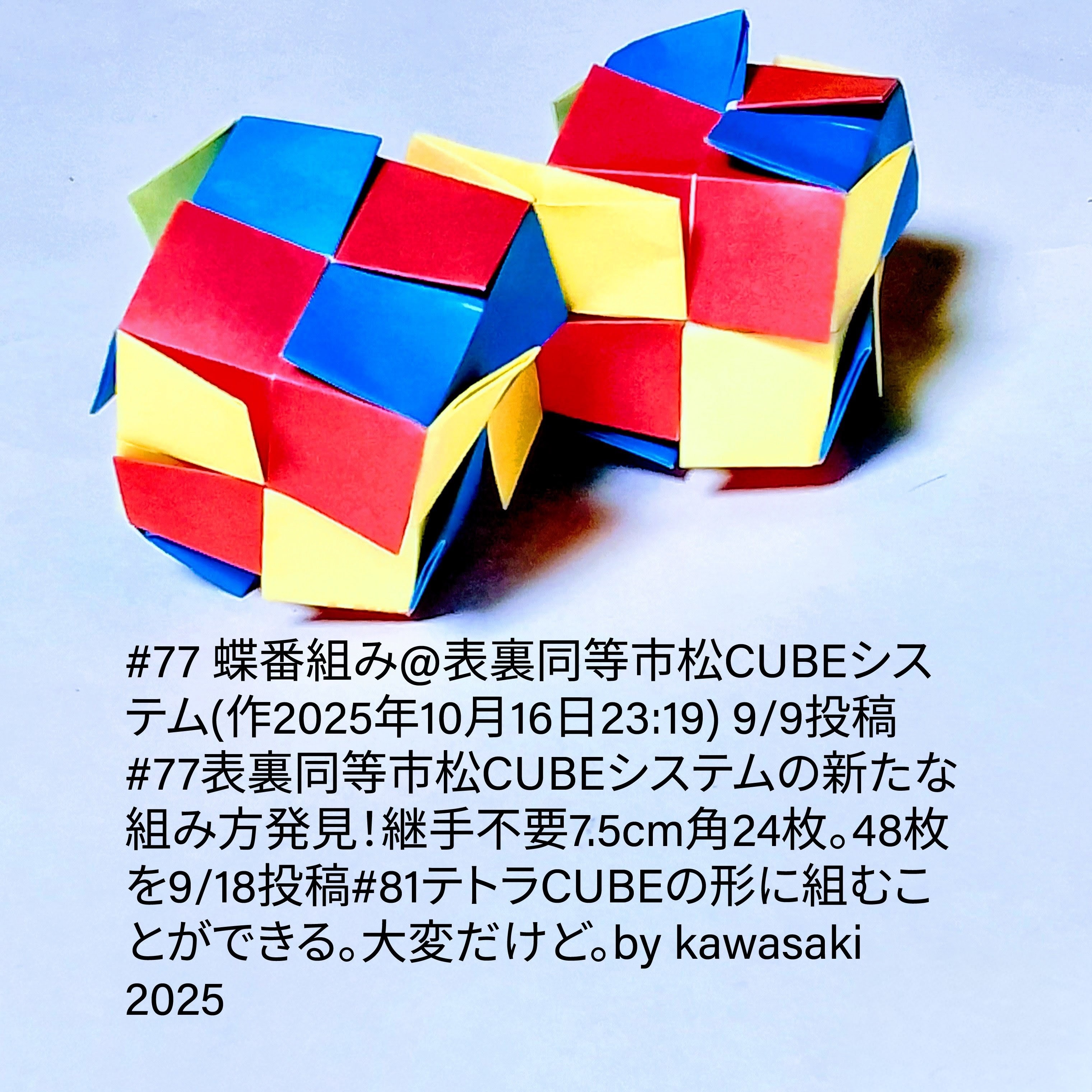 2025/10/16(Thu) 23:52「#77 蝶番組み@表裏同等市松CUBEシステム(作2025年10月16日23:19)」川崎敏和 Kawasaki Toshikazu
（創作者 Author：川崎敏和 Kawasaki Toshikazu,　製作者 Folder：川崎敏和 Kawasaki Toshikazu,　出典 Source：川崎折り紙キット2025＃77）
 9/9投稿#77表裏同等市松CUBEシステムの新たな組み方発見！継手不要7.5cm角24枚。48枚を9/18投稿#81テトラCUBEの形に組むことができる。大変だけど。