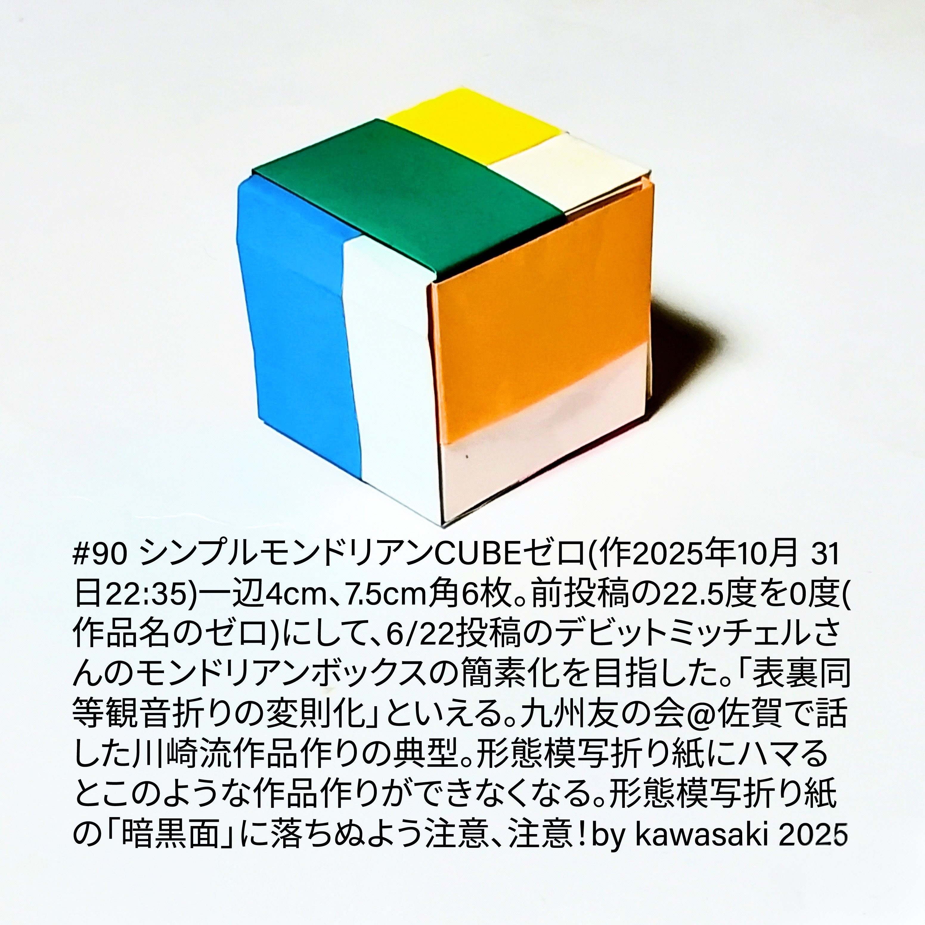 2025/11/01(Sat) 14:06「#90 シンプルモンドリアンCUBEゼロ(作2025年10月 31日22:35)」川崎敏和 Kawasaki Toshikazu
（創作者 Author：川崎敏和 Kawasaki Toshikazu,　製作者 Folder：川崎敏和 Kawasaki Toshikazu,　出典 Source：川崎折り紙キット2025＃90）
 一辺4cm、7.5cm角6枚。前投稿の22.5度を0度(作品名のゼロ)にして、6/22投稿のデビットミッチェルさんのモンドリアンボックスの簡素化を目指した。「表裏同等観音折りの変則化」といえる。九州友の会@佐賀で話した川崎流作品作りの典型。形態模写折り紙にハマるとこのような作品作りができなくなる。形態模写折り紙の「暗黒面」に落ちぬよう注意、注意！