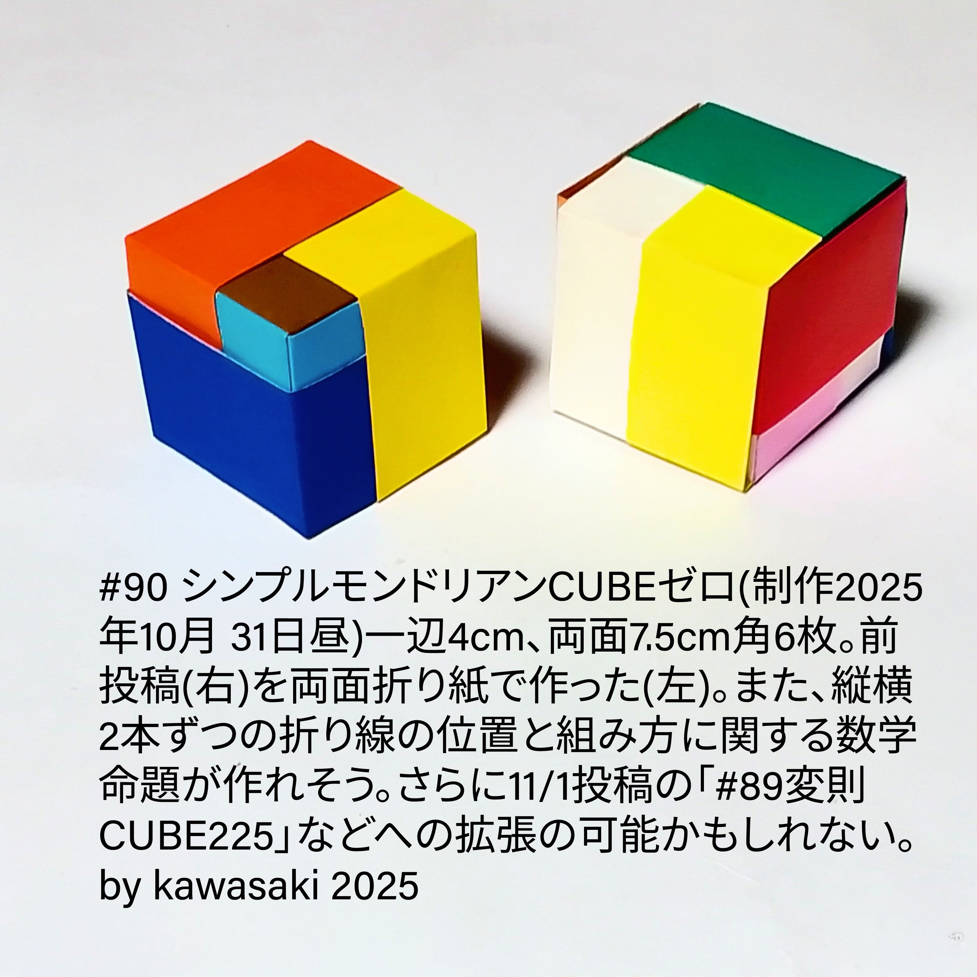2025/11/02(Sun) 08:36「#90 シンプルモンドリアンCUBEゼロ(制作2025年10月 31日昼)」川崎敏和 Kawasaki Toshikazu
（創作者 Author：川崎敏和 Kawasaki Toshikazu,　製作者 Folder：川崎敏和 Kawasaki Toshikazu,　出典 Source：川崎折り紙キット2025＃90）
 一辺4cm、両面7.5cm角6枚。前投稿(右)を両面折り紙で作った(左)。 　また、縦横2本ずつの折り線の位置と組み方に関する数学命題が作れそう。さらに11/1投稿の「#89変則CUBE225」などを含む理論が作れるかもしれない。