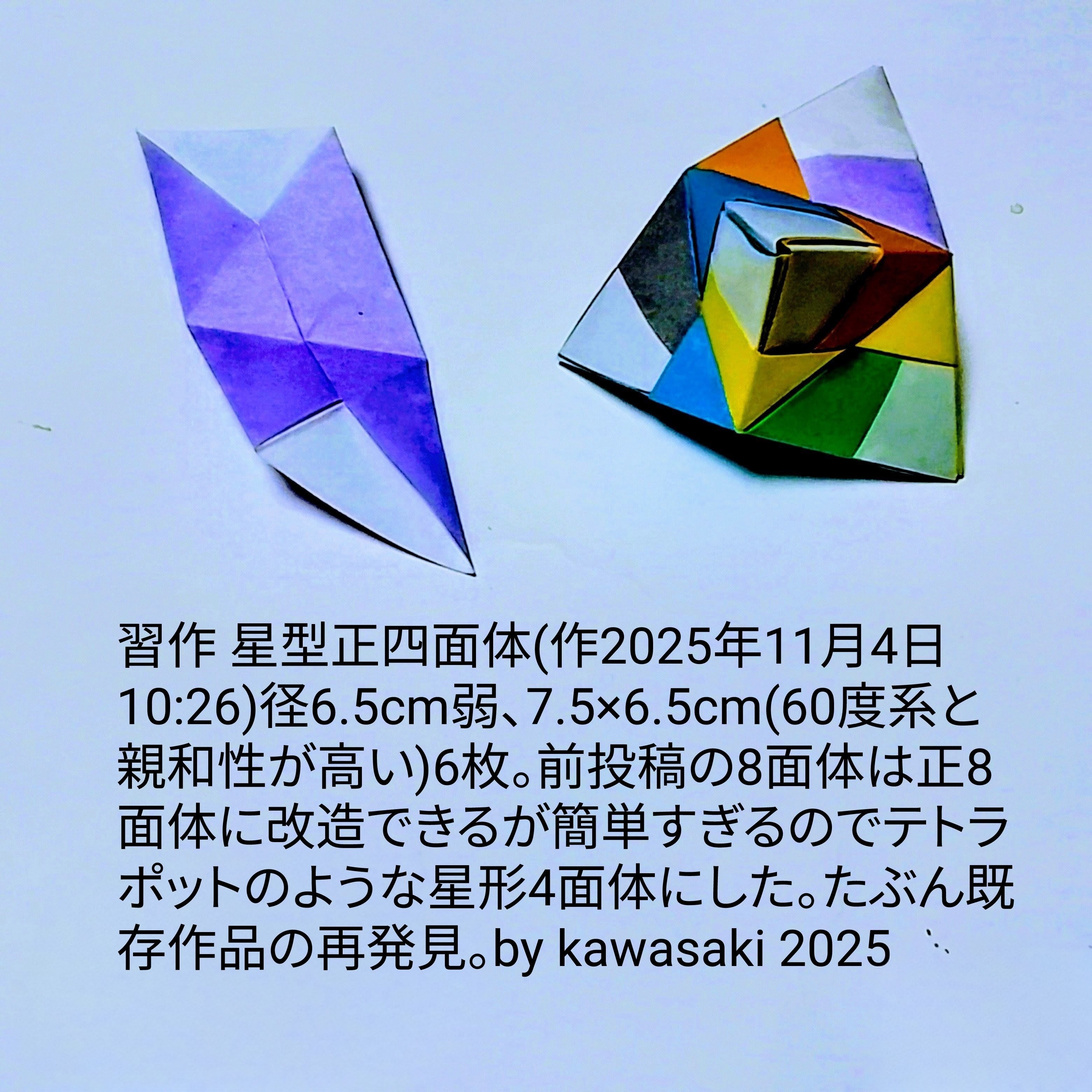 2025/11/04(Tue) 15:55「習作 星型正四面体(作2025年11月4日10:26)」川崎敏和 Kawasaki Toshikazu
（創作者 Author：川崎敏和 Kawasaki Toshikazu,　製作者 Folder：川崎敏和 Kawasaki Toshikazu,　出典 Source：no diagram）
 径6.5cm弱、7.5×6.5cm(60度系と親和性が高い)6枚。前投稿の8面体は正8面体に改造できるが簡単すぎるのでテトラポットのような星形4面体にした。たぶん既存作品の再発見。