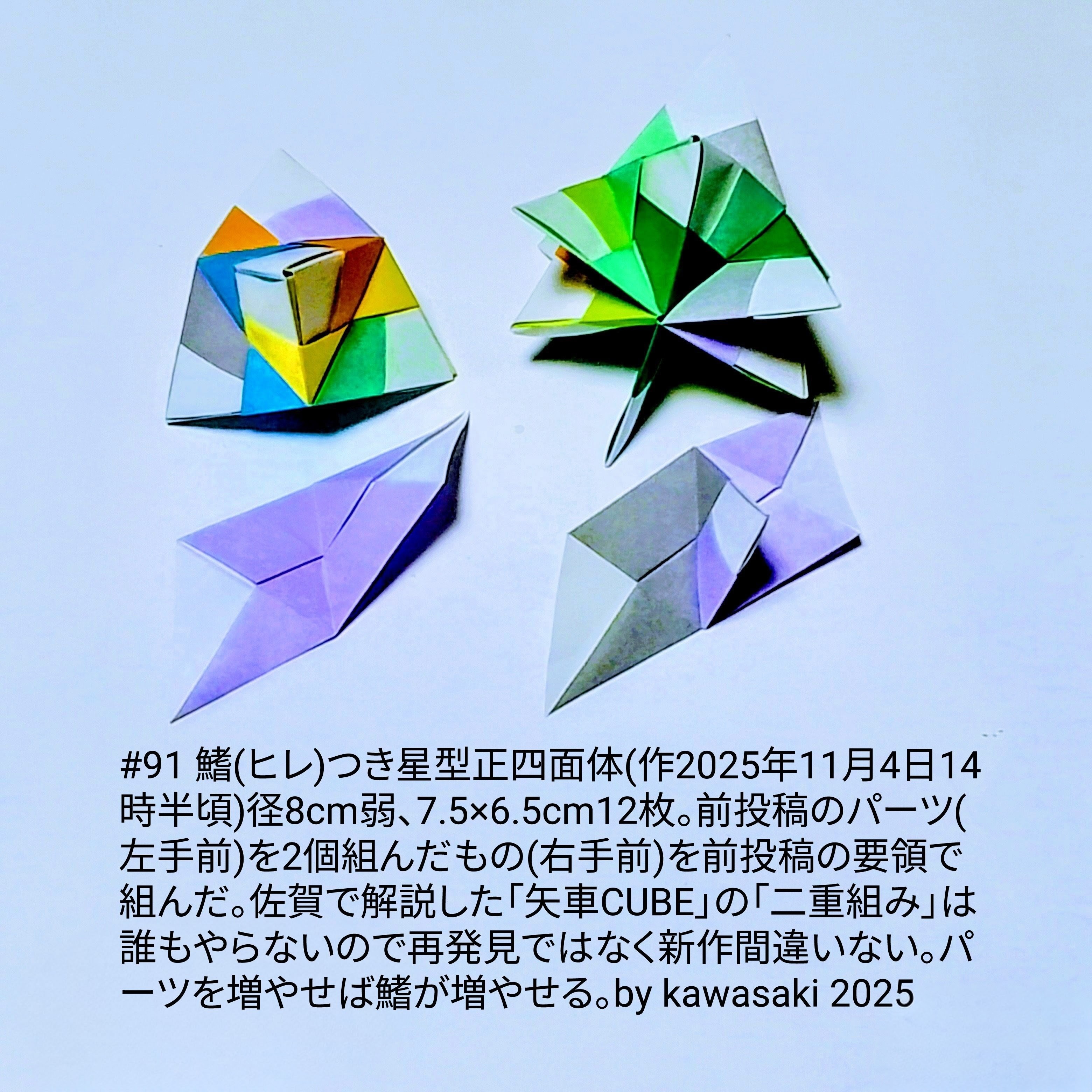 2025/11/04(Tue) 16:51「#91 鰭(ヒレ)つき星型正四面体(作2025年11月4日14時半頃)」川崎敏和 Kawasaki Toshikazu
（創作者 Author：川崎敏和 Kawasaki Toshikazu,　製作者 Folder：川崎敏和 Kawasaki Toshikazu,　出典 Source：川崎折り紙キット2025＃91）
 径8cm弱、7.5×6.5cm12枚。前投稿のパーツ(左手前)を2個組んだもの(右手前)を前投稿の要領で組んだ。佐賀で解説した「矢車CUBE」の「二重組み」は誰もやらないので再発見ではなく新作間違いない。パーツを増やせば鰭が増やせる。