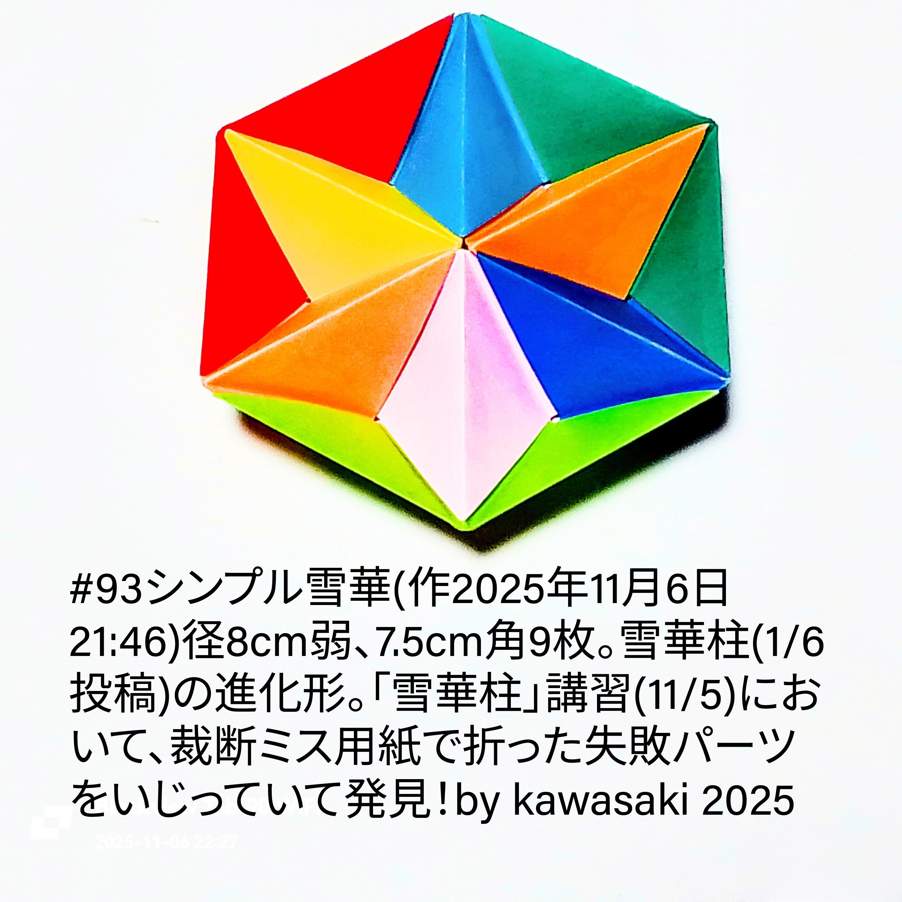 2025/11/06(Thu) 23:02「#93シンプル雪華(作2025年11月6日21:46)」川崎敏和 Kawasaki Toshikazu
（創作者 Author：川崎敏和 Kawasaki Toshikazu,　製作者 Folder：川崎敏和 Kawasaki Toshikazu,　出典 Source：川崎折り紙キット2025＃93）
 径8cm弱、7.5cm角9枚。雪華柱(1/6投稿)の進化形。「雪華柱」講習(11/5)において、裁断ミス用紙で折った失敗パーツをいじっていて発見！