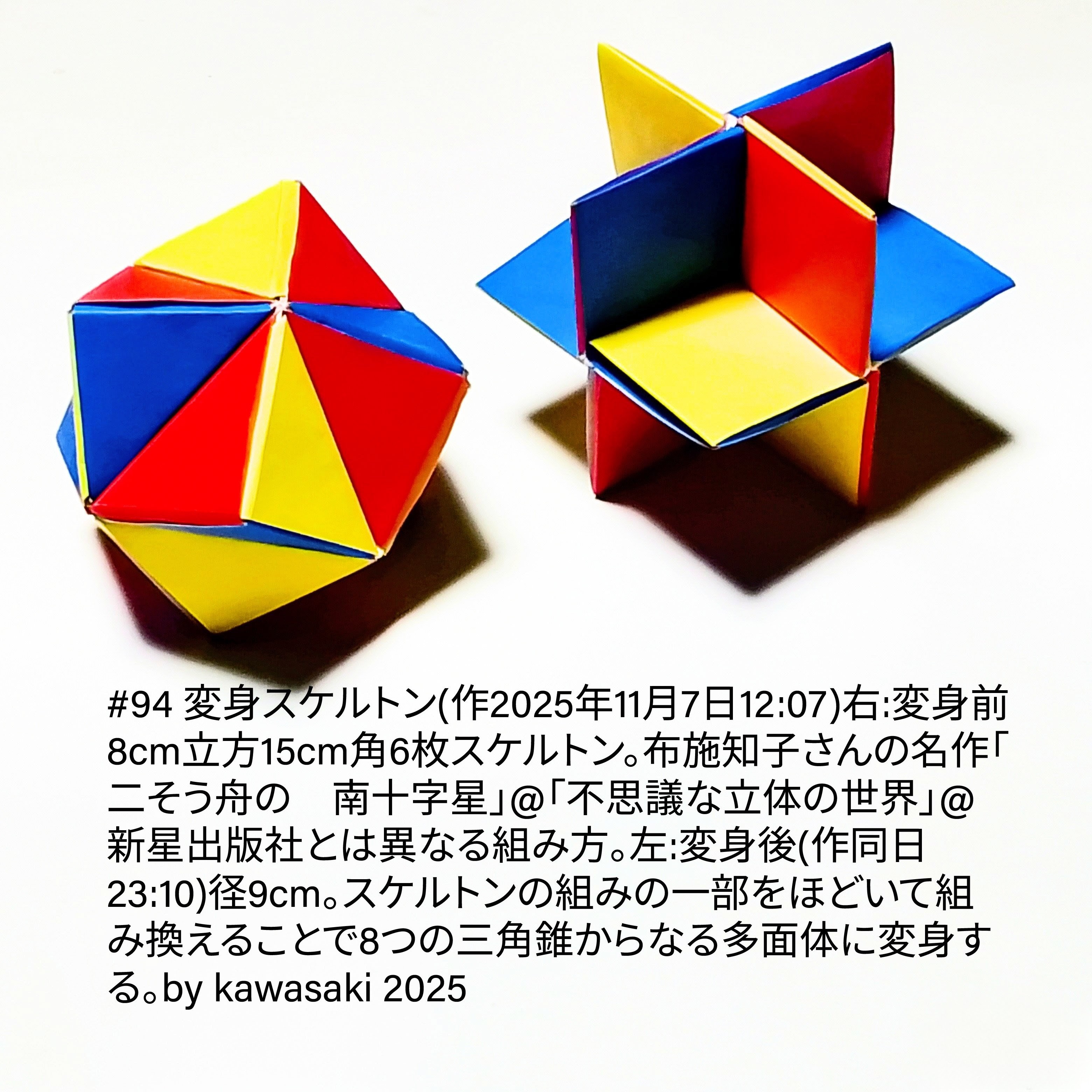 2025/11/10(Mon) 18:01「#94 変身スケルトン(作2025年11月7日右12:07⇒左23:10)」川崎敏和 Kawasaki Toshikazu
（創作者 Author：川崎敏和 Kawasaki Toshikazu,　製作者 Folder：川崎敏和 Kawasaki Toshikazu,　出典 Source：川崎折り紙キット2025＃94）
 右:変身前8cm立方15cm角6枚スケルトン。布施知子さんの名作「二そう舟の　南十字星」@「不思議な立体の世界」@新星出版社とは異なる組み方。左:変身後(作同日23:10)径9cm。スケルトンの組みの一部をほどいて組み換えることで8つの三角錐からなる多面体に変身する。  川崎敏和 Kawasaki Toshikazu